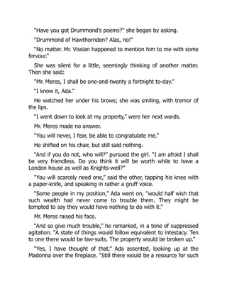 “Have you got Drummond’s poems?” she began by asking.
“Drummond of Hawthornden? Alas, no!”
“No matter. Mr. Vissian happened to mention him to me with some
fervour.”
She was silent for a little, seemingly thinking of another matter.
Then she said:
“Mr. Meres, I shall be one-and-twenty a fortnight to-day.”
“I know it, Ada.”
He watched her under his brows; she was smiling, with tremor of
the lips.
“I went down to look at my property,” were her next words.
Mr. Meres made no answer.
“You will never, I fear, be able to congratulate me.”
He shifted on his chair, but still said nothing.
“And if you do not, who will?” pursued the girl. “I am afraid I shall
be very friendless. Do you think it will be worth while to have a
London house as well as Knights-well?”
“You will scarcely need one,” said the other, tapping his knee with
a paper-knife, and speaking in rather a gruff voice.
“Some people in my position,” Ada went on, “would half wish that
such wealth had never come to trouble them. They might be
tempted to say they would have nothing to do with it.”
Mr. Meres raised his face.
“And so give much trouble,” he remarked, in a tone of suppressed
agitation. “A state of things would follow equivalent to intestacy. Ten
to one there would be law-suits. The property would be broken up.”
“Yes, I have thought of that,” Ada assented, looking up at the
Madonna over the fireplace. “Still there would be a resource for such
 