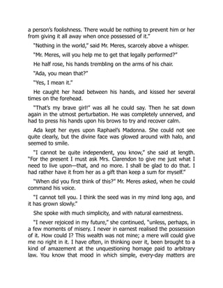 a person’s foolishness. There would be nothing to prevent him or her
from giving it all away when once possessed of it.”
“Nothing in the world,” said Mr. Meres, scarcely above a whisper.
“Mr. Meres, will you help me to get that legally performed?”
He half rose, his hands trembling on the arms of his chair.
“Ada, you mean that?”
“Yes, I mean it.”
He caught her head between his hands, and kissed her several
times on the forehead.
“That’s my brave girl!” was all he could say. Then he sat down
again in the utmost perturbation. He was completely unnerved, and
had to press his hands upon his brows to try and recover calm.
Ada kept her eyes upon Raphael’s Madonna. She could not see
quite clearly, but the divine face was glowed around with halo, and
seemed to smile.
“I cannot be quite independent, you know,” she said at length.
“For the present I must ask Mrs. Clarendon to give me just what I
need to live upon—that, and no more. I shall be glad to do that. I
had rather have it from her as a gift than keep a sum for myself.”
“When did you first think of this?” Mr. Meres asked, when he could
command his voice.
“I cannot tell you. I think the seed was in my mind long ago, and
it has grown slowly.”
She spoke with much simplicity, and with natural earnestness.
“I never rejoiced in my future,” she continued, “unless, perhaps, in
a few moments of misery. I never in earnest realised the possession
of it. How could I? This wealth was not mine; a mere will could give
me no right in it. I have often, in thinking over it, been brought to a
kind of amazement at the unquestioning homage paid to arbitrary
law. You know that mood in which simple, every-day matters are
 