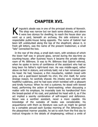 K
CHAPTER XVI.
ingcote’s abode was in one of the principal streets of Norwich.
The shop was narrow but ran back some distance, and above
it were two storeys for dwelling; to reach the house door you
went up a yard, beneath an archway, the side entrance to a
respectable public-house being opposite. The name of Gabriel had
been left undisturbed along the top of the shopfront; above it, in
fresh gilt letters, was the name of the present tradesman; a small
“late” connected the two.
In the rear of the shop, a small dark room, with windows of which
the lower half was in ground glass, served during the day-time as
counting-house; after business hours it became the private sitting-
room of Mr. Billimore. It was to Mr. Billimore that Gabriel referred,
when he spoke in terms of confidence of the assistant who had so
long been his father’s right-hand man. He was middle-aged, rather
above six feet in stature, and entirely bald; not a hair remained upon
his head. He had, however, a thin moustache, reddish mixed with
gray, and a goat-beard beneath his chin; the chin itself, for some
strange reason, he carefully shaved. His cheeks were marked with
healthful ruddiness, and he had eyes which twinkled with a pleasant
and kindly humour. When he met a customer, he stood with bowed
head, performing the action of hand-washing; when discussing a
matter with his employer, he invariably took his handkerchief from
the breast-pocket of his coat, and polished his head with it, as if the
act implied a seemly combination of self-respect and deference.
Never was a worthier assistant, never a more capable. His
knowledge of the outsides of books was considerable; his
acquaintance with them as literature was such as might be gained
by a complete perusal each Sunday morning of The Athenoum. In
the pleasantest manner possible, he set to work from the first day to
instruct Kingcote in the details of shopkeeping; without a smile of
 