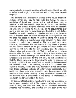 presumption he answered questions which Kingcote himself put with
a half-ashamed laugh; his seriousness and honesty were beyond
suspicion.
Mr. Billimore had a bedroom at the top of the house; breakfast,
mid-day dinner, and tea, he took with the family; his supper,
consisting of bread and cheese and a pint of beer, was, in
accordance with immemorial usage, laid for him in the counting-
house at nine o’clock. Kingcote wondered much what his assistant
did with himself during his free hours, for no acquaintance ever
came to see him, and his excursions were limited to a walk before
breakfast on Sunday morning, and another after supper on the same
day. If Kingcote went by chance through the counting-house after
the shop was closed, he found Mr. Billimore sitting with a glass of
beer at his elbow, a churchwarden pipe between his lips, either
musing or reading some periodical. The pipe and glass were
invariable; the assistant had the habit at Sunday dinner of pouring
out his second tumbler of ale just before the meal ended, and
carrying it with him into his own quarters, that the afternoon
tobacco might not be unmoistened. That he suffered no ennui was
demonstrable, for it was no uncommon thing to hear him laughing
by himself, a remarkable laugh, half a crow and half a scream. When
Kingcote heard the sound for the first time, he had apprehensions
that Mr. Billimore was unwell; discovering the truth, he was annoyed
by the thought that it was himself and his inaptitude that occasioned
the assistant’s mirth. This, however, he was soon convinced was
equally a mistake, and he and Mary derived not a little amusement
from these grotesque outbursts of solitary mirth; occasionally they
could hear them even when seated in their drawing-room, which
was immediately above the shop. It only remained to suppose that
Mr. Billimore was a philosopher of the school of Democritus, a
conclusion not perhaps wide of the mark.
By the end of his first three months, King-cote was acquiescent in
his life, even contented with it. The customers who had been in the
habit of using the shop still came, for Mr. Billimore’s continued
presence was reassuring, and the little that was seen of the new
 