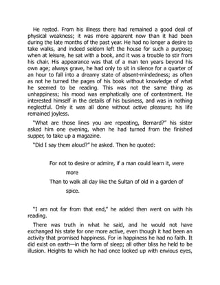 He rested. From his illness there had remained a good deal of
physical weakness; it was more apparent now than it had been
during the late months of the past year. He had no longer a desire to
take walks, and indeed seldom left the house for such a purpose;
when at leisure, he sat with a book, and it was a trouble to stir from
his chair. His appearance was that of a man ten years beyond his
own age; always grave, he had only to sit in silence for a quarter of
an hour to fall into a dreamy state of absent-mindedness; as often
as not he turned the pages of his book without knowledge of what
he seemed to be reading. This was not the same thing as
unhappiness; his mood was emphatically one of contentment. He
interested himself in the details of his business, and was in nothing
neglectful. Only it was all done without active pleasure; his life
remained joyless.
“What are those lines you are repeating, Bernard?” his sister
asked him one evening, when he had turned from the finished
supper, to take up a magazine.
“Did I say them aloud?” he asked. Then he quoted:
For not to desire or admire, if a man could learn it, were
more
Than to walk all day like the Sultan of old in a garden of
spice.
“I am not far from that end,” he added then went on with his
reading.
There was truth in what he said, and he would not have
exchanged his state for one more active, even though it had been an
activity that promised happiness. For in happiness he had no faith. It
did exist on earth—in the form of sleep; all other bliss he held to be
illusion. Heights to which he had once looked up with envious eyes,
 