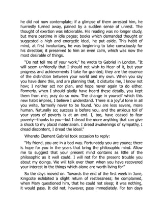 he did not now contemplate; if a glimpse of them arrested him, he
hurriedly turned away, pained by a sudden sense of unrest. The
thought of exertion was intolerable. His reading was no longer study,
but mere pastime in idle pages; books which demanded thought or
suggested a high and energetic ideal, he put aside. This habit of
mind, at first involuntary, he was beginning to take consciously for
his direction; it preserved to him an even calm, which was now the
most desirable of things.
“Do not tell me of your work,” he wrote to Gabriel in London. “It
will seem unfriendly that I should not wish to Hear of it, but your
progress and achievements I take for granted; they are the essence
of the distinction between your world and my own. When you say
you have done this, and are planning that, it disturbs me, I know not
how; I neither act nor plan, and hope never again to do either.
Formerly, when I should gladly have heard these details, you kept
them from me; pray do so now. The change in yourself which this
new habit implies, I believe I understand. There is a joyful tone in all
you write, formerly never to be found. You are less severe, more
human. Naturally so; success is before you, and the anxious toil of
your years of poverty is at an end. I, too, have ceased to fear
poverty—thanks to you—but I dread the more anything that can give
a shock to my placid materialism. I dread awakenings of sympathy, I
dread discontent, I dread the ideal.”
Whereto Clement Gabriel took occasion to reply:
“My friend, you are in a bad way. Fortunately you are young; there
is hope for you in the years that bring the philosophic mind. Allow
me to suggest that your present mind contains as little of the
philosophic as it well could. I will not for the present trouble you
about my doings. We will talk over them when you have recovered
your interest in the things which alone are worth living for.”
So the days moved on. Towards the end of the first week in June,
Kingcote exhibited a slight return of restlessness; he complained,
when Mary questioned him, that he could not sleep; it was nothing,
it would pass. It did not, however, pass immediately. For ten days
 