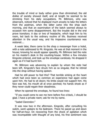 the trouble of mind or body rather grew than diminished; the old
dislike of society showed itself, and at length he seemed to be
shrinking from his daily occupations. Mr. Billimore, who was
observant, noticed that he displayed much anxiety to take the letters
from the postman, when the latter came into the shop each
morning, and that an examination of the batch seemed always to
occasion him some disappointment. But the trouble did in the end
prove transitory. A day or two of headache, which kept him to his
room, led back to the ordinary routine of life. Business received
attention in the usual way, and his impassive countenance was
restored....
A week later, there came to the shop a messenger from a hotel,
with a note addressed to Mr. Kingcote. He was at that moment in the
house; knowing he would appear speedily, Mr. Billimore laid the note
on his master’s desk in the counting-house. Within a few minutes
Kingcote entered, and took up the envelope carelessly. He dropped it
again as if it had burnt him.
Mr. Billimore was advancing to explain by whom the note had
been left. Kingcote’s face struck him as so singular, that he retired
into the shop without having spoken.
Had he still power to feel this? That terrible sinking at the heart
which had once been so common an experience had again come
upon him. He had to sit down; his limbs would not support him. His
face was hot, his mouth all at once parched; his hands shook as if
they never could regain their steadiness.
When he opened the envelope, he found two lines:
“If you could come to see me here before five o’clock, I should be
glad. I have a private room; ask for me by name.
“Isabel Clarendon.”
It was now two in the afternoon. Kingcote, after consulting his
watch, went upstairs to his bedroom. There he paced up and down
for half-an-hour. On recovering from the shock of agitation which
was incompatible with thought of any kind, his first sentiment was
 