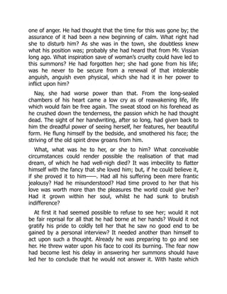 one of anger. He had thought that the time for this was gone by; the
assurance of it had been a new beginning of calm. What right had
she to disturb him? As she was in the town, she doubtless knew
what his position was; probably she had heard that from Mr. Vissian
long ago. What inspiration save of woman’s cruelty could have led to
this summons? He had forgotten her; she had gone from his life;
was he never to be secure from a renewal of that intolerable
anguish, anguish even physical, which she had it in her power to
inflict upon him?
Nay, she had worse power than that. From the long-sealed
chambers of his heart came a low cry as of reawakening life, life
which would fain be free again. The sweat stood on his forehead as
he crushed down the tenderness, the passion which he had thought
dead. The sight of her handwriting, after so long, had given back to
him the dreadful power of seeing herself, her features, her beautiful
form. He flung himself by the bedside, and smothered his face; the
striving of the old spirit drew groans from him.
What, what was he to her, or she to him? What conceivable
circumstances could render possible the realisation of that mad
dream, of which he had well-nigh died? It was imbecility to flatter
himself with the fancy that she loved him; but, if he could believe it,
if she proved it to him——. Had all his suffering been mere frantic
jealousy? Had he misunderstood? Had time proved to her that his
love was worth more than the pleasures the world could give her?
Had it grown within her soul, whilst he had sunk to brutish
indifference?
At first it had seemed possible to refuse to see her; would it not
be fair reprisal for all that he had borne at her hands? Would it not
gratify his pride to coldly tell her that he saw no good end to be
gained by a personal interview? It needed another than himself to
act upon such a thought. Already he was preparing to go and see
her. He threw water upon his face to cool its burning. The fear now
had become lest his delay in answering her summons should have
led her to conclude that he would not answer it. With haste which
 