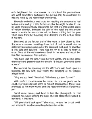 only heightened his nervousness, he completed his preparations,
and went downstairs. Fortunately he met no one; he could take his
hat and leave by the house-door unobserved.
The walk to the hotel was short. On reaching the entrance he had
to turn aside and go a little further on, that he might be able to use
his voice and present any appearance but that of a man under stress
of violent emotion. Between the door of the hotel and the private
room to which he was conducted, he knew nothing but the pain
which came from the throbbing at his temples and the rush of blood
in his ears.
She stood at the farther end of the room, a dark object to him.
She wore a summer travelling dress, but of that he could take no
note; her face alone came out of the confused mist, and he saw that
it was pale and agitated. There was no joy in it; that he knew at
once. None of the old sweetness dwelt in her eyes and about her
lips. She was austere, fear-stricken.
“You have kept me long,” were her first words, and as she spoke
them her hand pressed upon her bosom. “I thought you would come
at once.”
The sound of her speaking had the effect of a cold hand upon his
forehead. He saw with clear vision; the throbbing at his temples
allayed itself.
“Why are you here?” he asked. “Why have you sent for me?”
With perfect consciousness he made his tone as gentle as he
could. His words did not seem to himself spontaneous; these were
prompted to him from within, and she repeated them as if playing a
part.
Isabel came nearer, and held to him the photograph he had
returned her. Since sending the note, she had stood there with it in
her hand; it was bent.
“Will you take it back again?” she asked. He saw her throat swell;
she seemed to swallow something before she spoke.
 