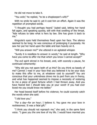 He did not move to take it.
“You wish,” he replied, “to be a shopkeeper’s wife?”
With no smile he said it; yet it cost him an effort. Again it was the
repetition of prompted words.
“I thought you had perhaps heard,” Isabel said, letting her hand
fall again, and speaking quickly, still with that swelling of the throat.
“Ada refuses to take what is hers by law. She has given it back to
me.”
Kingcote’s eyes held themselves fixed upon her face. The silence
seemed to be long; he was conscious of prolonging it purposely. He
saw her put her hand upon the table and lean heavily on it.
“Will you answer me?” she uttered in an agitated whisper.
“Surely it is needless to answer in words,” he said at length. “Why
have you come to offer me that which you know I cannot accept?”
The evil spirit stirred in his breast, and, with scarcely a pause, he
continued vehemently:
“Why did you not spare both of us this? Do you think so basely of
me? Cannot I read in your face that you believed it to be your duty
to make this offer to me, at whatever cost to yourself? You are
conscious that your unkindness drove me to part from you in frenzy,
and what has happened seemed to impose a necessity of restoring
to me a piece of good fortune which I had thrown away. And you
have feared lest I should take you at your word! If you had ever
loved me you would know me better.”
Her head bowed itself before his violence; he could scarcely catch
the words when she said:
“I did love you.”
“For a day—for an hour; I believe it. You gave me your love in
recklessness. It was a fatal gift.”
“I think you should not reproach me,” she said, in the same faint
voice. “I gave you the one love of my life. I would have married you
 