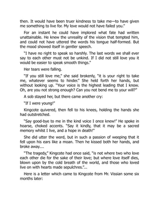 then. It would have been truer kindness to take me—to have given
me something to live for. My love would not have failed you.”
For an instant he could have implored what fate had written
unattainable. He knew the unreality of the vision that tempted him,
and could not have uttered the words his tongue half-formed. But
the mood showed itself in gentler speech.
“I have no right to speak so harshly. The last words we shall ever
say to each other must not be unkind. If I did not still love you it
would be easier to speak smooth things.”
Her tears were falling.
“If you still love me,” she said brokenly, “it is your right to take
me, whatever seems to hinder.” She held forth her hands, but
without looking up. “Your voice is the highest leading that I know.
Oh, are you not strong enough? Can you not bend me to your will?”
A sob stayed her, but there came another cry:
“If I were young!”
Kingcote quivered, then fell to his knees, holding the hands she
had outstretched.
“Say good-bye to me in the kind voice I once knew!” He spoke in
hoarse, choked accents. “Say it kindly, that it may be a sacred
memory whilst I live, and a hope in death!”
She did utter the word, but in such a passion of weeping that it
fell upon his ears like a moan. Then he kissed both her hands, and
broke away....
“The tragedy,” Kingcote had once said, “is not where two who love
each other die for the sake of their love; but where love itself dies,
blown upon by the cold breath of the world, and those who loved
live on with hearts made sepulchres.”...
Here is a letter which came to Kingcote from Mr. Vissian some six
months later:
 