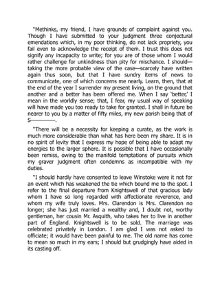 “Methinks, my friend, I have grounds of complaint against you.
Though I have submitted to your judgment three conjectural
emendations which, in my poor thinking, do not lack propriety, you
fail even to acknowledge the receipt of them. I trust this does not
signify any incapacity to write; for you are of those whom I would
rather challenge for unkindness than pity for mischance. I should—
taking the more probable view of the case—scarcely have written
again thus soon, but that I have sundry items of news to
communicate, one of which concerns me nearly. Learn, then, that at
the end of the year I surrender my present living, on the ground that
another and a better has been offered me. When I say ‘better,’ I
mean in the worldly sense; that, I fear, my usual way of speaking
will have made you too ready to take for granted. I shall in future be
nearer to you by a matter of fifty miles, my new parish being that of
S—————.
“There will be a necessity for keeping a curate, as the work is
much more considerable than what has here been my share. It is in
no spirit of levity that I express my hope of being able to adapt my
energies to the larger sphere. It is possible that I have occasionally
been remiss, owing to the manifold temptations of pursuits which
my graver judgment often condemns as incompatible with my
duties.
“I should hardly have consented to leave Winstoke were it not for
an event which has weakened the tie which bound me to the spot. I
refer to the final departure from Knightswell of that gracious lady
whom I have so long regarded with affectionate reverence, and
whom my wife truly loves. Mrs. Clarendon is Mrs. Clarendon no
longer; she has just married a wealthy and, I doubt not, worthy
gentleman, her cousin Mr. Asquith, who takes her to live in another
part of England. Knightswell is to be sold. The marriage was
celebrated privately in London. I am glad I was not asked to
officiate; it would have been painful to me. The old name has come
to mean so much in my ears; I should but grudgingly have aided in
its casting off.
 