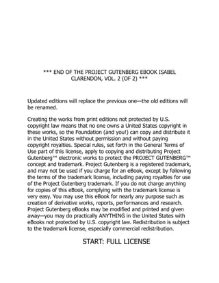 *** END OF THE PROJECT GUTENBERG EBOOK ISABEL
CLARENDON, VOL. 2 (OF 2) ***
Updated editions will replace the previous one—the old editions will
be renamed.
Creating the works from print editions not protected by U.S.
copyright law means that no one owns a United States copyright in
these works, so the Foundation (and you!) can copy and distribute it
in the United States without permission and without paying
copyright royalties. Special rules, set forth in the General Terms of
Use part of this license, apply to copying and distributing Project
Gutenberg™ electronic works to protect the PROJECT GUTENBERG™
concept and trademark. Project Gutenberg is a registered trademark,
and may not be used if you charge for an eBook, except by following
the terms of the trademark license, including paying royalties for use
of the Project Gutenberg trademark. If you do not charge anything
for copies of this eBook, complying with the trademark license is
very easy. You may use this eBook for nearly any purpose such as
creation of derivative works, reports, performances and research.
Project Gutenberg eBooks may be modified and printed and given
away—you may do practically ANYTHING in the United States with
eBooks not protected by U.S. copyright law. Redistribution is subject
to the trademark license, especially commercial redistribution.
START: FULL LICENSE
 