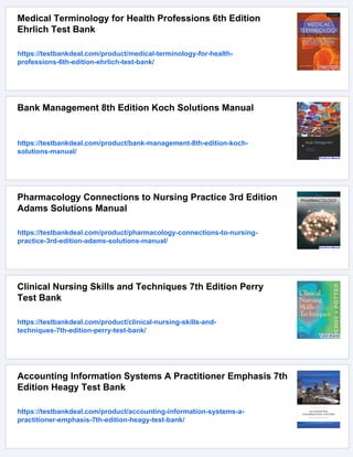 Medical Terminology for Health Professions 6th Edition
Ehrlich Test Bank
https://testbankdeal.com/product/medical-terminology-for-health-
professions-6th-edition-ehrlich-test-bank/
Bank Management 8th Edition Koch Solutions Manual
https://testbankdeal.com/product/bank-management-8th-edition-koch-
solutions-manual/
Pharmacology Connections to Nursing Practice 3rd Edition
Adams Solutions Manual
https://testbankdeal.com/product/pharmacology-connections-to-nursing-
practice-3rd-edition-adams-solutions-manual/
Clinical Nursing Skills and Techniques 7th Edition Perry
Test Bank
https://testbankdeal.com/product/clinical-nursing-skills-and-
techniques-7th-edition-perry-test-bank/
Accounting Information Systems A Practitioner Emphasis 7th
Edition Heagy Test Bank
https://testbankdeal.com/product/accounting-information-systems-a-
practitioner-emphasis-7th-edition-heagy-test-bank/
 
