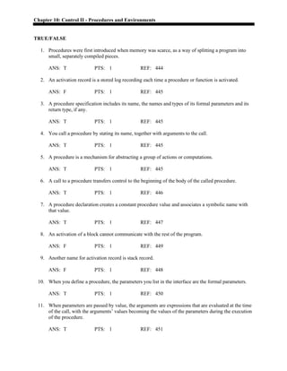 Chapter 10: Control II - Procedures and Environments
TRUE/FALSE
1. Procedures were first introduced when memory was scarce, as a way of splitting a program into
small, separately compiled pieces.
ANS: T PTS: 1 REF: 444
2. An activation record is a stored log recording each time a procedure or function is activated.
ANS: F PTS: 1 REF: 445
3. A procedure specification includes its name, the names and types of its formal parameters and its
return type, if any.
ANS: T PTS: 1 REF: 445
4. You call a procedure by stating its name, together with arguments to the call.
ANS: T PTS: 1 REF: 445
5. A procedure is a mechanism for abstracting a group of actions or computations.
ANS: T PTS: 1 REF: 445
6. A call to a procedure transfers control to the beginning of the body of the called procedure.
ANS: T PTS: 1 REF: 446
7. A procedure declaration creates a constant procedure value and associates a symbolic name with
that value.
ANS: T PTS: 1 REF: 447
8. An activation of a block cannot communicate with the rest of the program.
ANS: F PTS: 1 REF: 449
9. Another name for activation record is stack record.
ANS: F PTS: 1 REF: 448
10. When you define a procedure, the parameters you list in the interface are the formal parameters.
ANS: T PTS: 1 REF: 450
11. When parameters are passed by value, the arguments are expressions that are evaluated at the time
of the call, with the arguments’ values becoming the values of the parameters during the execution
of the procedure.
ANS: T PTS: 1 REF: 451
 
