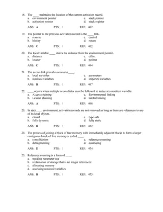 18. The ____ maintains the location of the current activation record.
a. environment pointer c. stack pointer
b. activation pointer d. stack register
ANS: A PTS: 1 REF: 462
19. The pointer to the previous activation record is the ____ link.
a. reverse c. control
b. history d. return
ANS: C PTS: 1 REF: 462
20. The local variable ____ stores the distance from the environment pointer.
a. distance c. offset
b. locator d. pointer
ANS: C PTS: 1 REF: 464
21. The access link provides access to ____.
a. local variables c. parameters
b. nonlocal variables d. imported variables
ANS: B PTS: 1 REF: 467
22. ____ occurs when multiple access links must be followed to arrive at a nonlocal variable.
a. Access chaining c. Environmental linking
b. Lexical chaining d. Global linking
ANS: A PTS: 1 REF: 468
23. In a(n) ____ environment, activation records are not removed as long as there are references to any
of its local objects.
a. closed c. type safe
b. fully dynamic d. fully static
ANS: B PTS: 1 REF: 472
24. The process of joining a block of free memory with immediately adjacent blocks to form a larger
contiguous block of free memory is called ____.
a. consolidation c. reference counting
b. defragmenting d. coalescing
ANS: D PTS: 1 REF: 474
25. Reference counting is a form of ____.
a. tracking parameter use
b. reclamation of storage that is no longer referenced
c. allocating memory
d. accessing nonlocal variables
ANS: B PTS: 1 REF: 475
 