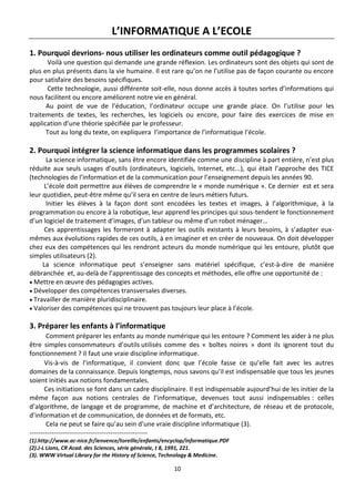 10
L’INFORMATIQUE A L’ECOLE
1. Pourquoi devrions- nous utiliser les ordinateurs comme outil pédagogique ?
Voilà une question qui demande une grande réflexion. Les ordinateurs sont des objets qui sont de
plus en plus présents dans la vie humaine. Il est rare qu’on ne l’utilise pas de façon courante ou encore
pour satisfaire des besoins spécifiques.
Cette technologie, aussi différente soit-elle, nous donne accès à toutes sortes d’informations qui
nous facilitent ou encore améliorent notre vie en général.
Au point de vue de l’éducation, l’ordinateur occupe une grande place. On l’utilise pour les
traitements de textes, les recherches, les logiciels ou encore, pour faire des exercices de mise en
application d’une théorie spécifiée par le professeur.
Tout au long du texte, on expliquera l’importance de l’informatique l’école.
2. Pourquoi intégrer la science informatique dans les programmes scolaires ?
La science informatique, sans être encore identifiée comme une discipline à part entière, n’est plus
réduite aux seuls usages d’outils (ordinateurs, logiciels, Internet, etc...), qui était l’approche des TICE
(technologies de l’information et de la communication pour l’enseignement depuis les années 90.
L’école doit permettre aux élèves de comprendre le « monde numérique ». Ce dernier est et sera
leur quotidien, peut-être même qu’il sera en centre de leurs métiers futurs.
Initier les élèves à la façon dont sont encodées les textes et images, à l’algorithmique, à la
programmation ou encore à la robotique, leur apprend les principes qui sous-tendent le fonctionnement
d’un logiciel de traitement d’images, d’un tableur ou même d’un robot ménager…
Ces apprentissages les formeront à adapter les outils existants à leurs besoins, à s’adapter eux-
mêmes aux évolutions rapides de ces outils, à en imaginer et en créer de nouveaux. On doit développer
chez eux des compétences qui les rendront acteurs du monde numérique qui les entoure, plutôt que
simples utilisateurs (2).
La science informatique peut s’enseigner sans matériel spécifique, c’est-à-dire de manière
débranchée et, au-delà de l’apprentissage des concepts et méthodes, elle offre une opportunité de :
 Mettre en œuvre des pédagogies actives.
 Développer des compétences transversales diverses.
 Travailler de manière pluridisciplinaire.
 Valoriser des compétences qui ne trouvent pas toujours leur place à l’école.
3. Préparer les enfants à l’informatique
Comment préparer les enfants au monde numérique qui les entoure ? Comment les aider à ne plus
être simples consommateurs d’outils utilisés comme des « boîtes noires » dont ils ignorent tout du
fonctionnement ? Il faut une vraie discipline informatique.
Vis-à-vis de l’informatique, il convient donc que l’école fasse ce qu’elle fait avec les autres
domaines de la connaissance. Depuis longtemps, nous savons qu’il est indispensable que tous les jeunes
soient initiés aux notions fondamentales.
Ces initiations se font dans un cadre disciplinaire. Il est indispensable aujourd’hui de les initier de la
même façon aux notions centrales de l’informatique, devenues tout aussi indispensables : celles
d’algorithme, de langage et de programme, de machine et d’architecture, de réseau et de protocole,
d’information et de communication, de données et de formats, etc.
Cela ne peut se faire qu’au sein d’une vraie discipline informatique (3).
------------------------------------------------------
(1).http://www.ac-nice.fr/ienvence/toreille/enfants/encyclop/informatique.PDF
(2).J-L Lions, CR Acad. des Sciences, série générale, t 8, 1991, 221.
(3). WWW Virtual Library for the History of Science, Technology & Medicine.
 