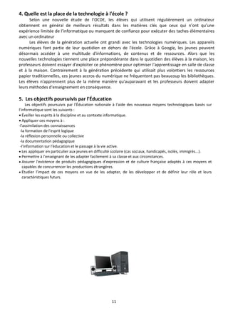 11
4. Quelle est la place de la technologie à l'école ?
Selon une nouvelle étude de l’OCDE, les élèves qui utilisent régulièrement un ordinateur
obtiennent en général de meilleurs résultats dans les matières clés que ceux qui n’ont qu’une
expérience limitée de l’informatique ou manquent de confiance pour exécuter des taches élémentaires
avec un ordinateur
Les élèves de la génération actuelle ont grandi avec les technologies numériques. Les appareils
numériques font partie de leur quotidien en dehors de l'école. Grâce à Google, les jeunes peuvent
désormais accéder à une multitude d'informations, de contenus et de ressources. Alors que les
nouvelles technologies tiennent une place prépondérante dans le quotidien des élèves à la maison, les
professeurs doivent essayer d'exploiter ce phénomène pour optimiser l'apprentissage en salle de classe
et à la maison. Contrairement à la génération précédente qui utilisait plus volontiers les ressources
papier traditionnelles, ces jeunes accros du numérique ne fréquentent pas beaucoup les bibliothèques.
Les élèves n'apprennent plus de la même manière qu'auparavant et les professeurs doivent adapter
leurs méthodes d'enseignement en conséquence.
5. Les objectifs poursuivis par l'Éducation
Les objectifs poursuivis par l'Éducation nationale à l'aide des nouveaux moyens technologiques basés sur
l'informatique sont les suivants :
 Éveiller les esprits à la discipline et au contexte informatique.
 Appliquer ces moyens à :
-l'assimilation des connaissances
-la formation de l'esprit logique
-la réflexion personnelle ou collective
-la documentation pédagogique
-l'information sur l'éducation et le passage à la vie active.
 Les appliquer en particulier aux jeunes en difficulté scolaire (cas sociaux, handicapés, isolés, immigrés...).
 Permettre à l'enseignant de les adapter facilement à sa classe et aux circonstances.
 Assurer l'existence de produits pédagogiques d'expression et de culture française adaptés à ces moyens et
capables de concurrencer les productions étrangères.
 Étudier l'impact de ces moyens en vue de les adapter, de les développer et de définir leur rôle et leurs
caractéristiques futurs.
 