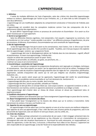 13
L’APPRENTISSAGE
1. Définition
Il existe de multiples définitions de l'acte d’apprendre, selon des critères très diversifiés (apprentissages
verbaux ou moteurs, apprentissages par l'action ou par l’imitation, etc…), et selon telle ou telle conception. En
voici deux définitions :
-L'apprentissage est une modification adaptative du comportement consécutive à l'interaction de l'individu avec
son milieu.
-L'apprentissage est considéré dans les conceptions modernes comme l'une des composantes clés de la
performance collective des organisations.
On peut définir l’apprentissage comme un processus de construction et d’assimilation d’un savoir ou d’un
savoir nouveaux par un sujet apprenant.
2. Qu'est-ce qu'apprendre ?
Selon les différentes théories cognitives, c’est comprendre, c’est acquérir, s’approprier ou construire, c’est
se transformer et c’est surtout " rendre possible à soi-même " ces différents processus d’appréhension, de prise
de conscience, d’inférence, d’assimilation, d’accommodation qui sont constitutifs de l’apprentissage.
3. But de l’apprentissage
Le but de l'apprentissage n'est pas le savoir ou les connaissances, mais l’action, c’est -à- dire ce que l’on fait
de cet apprentissage dans notre vie afin d’en accroître la qualité. Toutefois, ceci n'est pas toujours très explicite
dans les apprentissages scolaires que programme l’école.
L’apprentissage doit viser le développement plénier de l’individu dans les trois domaines : cognitif, affectif
et psychomoteur. A travers tout apprentissage, l’individu doit :
-acquérir et utiliser des connaissances (savoir et savoir -faire) ;
-manifester sa personnalité, ses attitudes, ses goûts, ses penchants, etc… ;
-maîtriser son corps et son environnement.
4. Caractéristiques essentielles de l’apprentissage
Les savoirs essentiels qui composent les programmes disciplinaires sont regroupés en stratégies, techniques
et connaissances. Pour faire acquérir ces savoirs par les apprenants dans le but de les utiliser, l’enseignant doit
procéder dans le cadre de situations d’apprentissage préparées dans les règles de l’art : préparation, planification,
organisation, activités d’acquisition des savoirs qui ne sont pas intégrées aux situations d’apprentissage,
évaluation, etc…
Pour que ces savoirs soient acquis par les apprenants, l'apprentissage doit revêtir les caractéristiques
suivantes qui sont considérées comme essentielles et qu’il est nécessaire de mentionner ici :
-L'apprentissage doit être, plus ou moins, durable dans le temps.
- L'apprentissage doit être, autant que possible, utilisable par l’individu.
-L'apprentissage ne doit pas être un concept réduit aux seuls acquis scolaires : on apprend à conduire un vélo, à
faire fonctionner une machine, comme on apprend à solutionner un problème ou à rédiger un texte.
-Tout apprentissage doit s'insérer dans un réseau de choses connues et vécues par l'apprenant (vécu et
expérience propre).
5. Conditions nécessaires à l’apprentissage
Certaines conditions sont nécessaires pour que l’acte enseignement /apprentissage se passe dans les normes.
5.1. Baser l’enseignement sur les besoins des élèves
Il faut plutôt baser l’enseignement sur les besoins des élèves que sur le contenu à transmettre. Cette
transmission du contenu n'est plus une finalité en soi.
5.2 .Apporter du sens aux apprentissages
Les apprentissages n’ont de valeur que si on leur apporte un sens et on leur assure une meilleure intégration.
Pour apporter du sens aux apprentissages, il faut créer des liens avec d'autres parties du programme, avec la vie
personnelle de l’apprenant, avec son devenir en tant que citoyen, avec leu utilité, etc…
5.3. Créer des situations
Pour que l'élève participe activement à la construction de son savoir, il doit s'engager activement dans les
activités et apprendre à partir de ses expériences au lieu d'écouter un « transmetteur de connaissances ».
L’enseignant doit créer des situations favorisantes en fournissant les outils nécessaires, en responsabilisant, en
aidant les apprenants, à créer des liens, à structurer, à hiérarchiser leurs idées et leur discours. L’apprenant est
alors responsable de son apprentissage. Le but de l’école est la responsabilisation des individus.
 