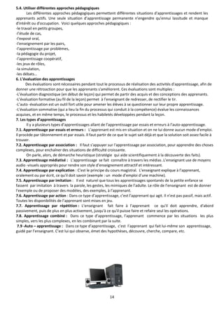 14
5.4. Utiliser différentes approches pédagogiques
Les différentes approches pédagogiques permettent différentes situations d'apprentissages et rendent les
apprenants actifs. Une seule situation d’apprentissage permanente n’engendre qu’ennui lassitude et manque
d'intérêt ou d'occupation. Voici quelques approches pédagogiques :
-le travail en petits groupes,
-l’étude de cas,
-l'exposé oral,
-l'enseignement par les pairs,
-l'apprentissage par problèmes,
-la pédagogie du projet,
-l'apprentissage coopératif,
-les jeux de rôles,
-la simulation,
-les débats…
6. L’évaluation des apprentissages
Des évaluations sont nécessaires pendant tout le processus de réalisation des activités d'apprentissage, afin de
donner une rétroaction pour que les apprenants s'améliorent. Ces évaluations sont multiples :
-L’évaluation diagnostique (en début de leçon) qui permet de partir des acquis et des conceptions des apprenants.
-L’évaluation formative (au fil de la leçon) permet à l’enseignant de redresser, de rectifier le tir.
-L’auto -évaluation est un outil fort utile pour amener les élèves à se questionner sur leur propre apprentissage.
-L'évaluation sommative (qui a lieu la fin du processus qui conduit à la compétence) évalue les connaissances
acquises, et en même temps, le processus et les habiletés développées pendant la leçon.
7. Les types d’apprentissages
Il y a plusieurs types d’apprentissages allant de l’apprentissage par essais et erreurs à l’auto-apprentissage.
7.1. Apprentissage par essais et erreurs : L’apprenant est mis en situation et on ne lui donne aucun mode d'emploi.
Il procède par tâtonnement et par essais. Il faut partir de ce que le sujet sait déjà et que la solution soit assez facile à
trouver.
7.2. Apprentissage par association : Il faut s'appuyer sur l'apprentissage par association, pour apprendre des choses
complexes, pour enchaîner des situations de difficulté croissante.
On parle, alors, de démarche heuristique (stratégie qui aide scientifiquement à la découverte des faits).
7.3. Apprentissage médiatisé : L’apprentissage se fait connaître à travers les médias .L’enseignant use de moyens
audio -visuels appropriés pour rendre son style d’enseignement attractif et intéressant.
7.4. Apprentissage par explication : C'est le principe du cours magistral. L’enseignant explique à l’apprenant,
oralement ou par écrit, ce qu'il doit savoir (exemple : un mode d’emploi d’une machine).
7.5. Apprentissage par imitation : Il est naturel que tous les apprentissages spontanés de la petite enfance se
fassent par imitation à travers la parole, les gestes, les mimiques de l’adulte. Le rôle de l’enseignant est de donner
l'exemple ou de proposer des modèles, des exemples, à l’apprenant.
7.6. Apprentissage par action : Dans ce type d’apprentissage, c’est l’apprenant qui agit. Il n’est pas passif, mais actif.
Toutes les disponibilités de l’apprenant sont mises en jeu.
7.7. Apprentissage par répétition : L‘enseignant fait faire à l’apprenant ce qu'il doit apprendre, d'abord
passivement, puis de plus en plus activement, jusqu'à ce qu'il puisse faire et refaire seul les opérations.
7.8. Apprentissage combiné : Dans ce type d’apprentissage, l’apprenant commence par les situations les plus
simples, vers les plus complexes, en les combinant par la suite.
7.9 -Auto – apprentissage : Dans ce type d’apprentissage, c’est l’apprenant qui fait lui-même son apprentissage,
guidé par l’enseignant. C’est lui qui observe, émet des hypothèses, découvre, cherche, compare, etc.
 