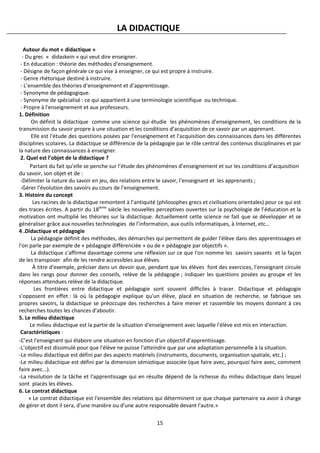 15
LA DIDACTIQUE
Autour du mot « didactique »
- Du grec « didaskein » qui veut dire enseigner.
- En éducation : théorie des méthodes d'enseignement.
- Désigne de façon générale ce qui vise à enseigner, ce qui est propre à instruire.
- Genre rhétorique destiné à instruire.
- L’ensemble des théories d’enseignement et d’apprentissage.
- Synonyme de pédagogique.
- Synonyme de spécialisé : ce qui appartient à une terminologie scientifique ou technique.
- Propre à l'enseignement et aux professeurs.
1. Définition
On définit la didactique comme une science qui étudie les phénomènes d’enseignement, les conditions de la
transmission du savoir propre à une situation et les conditions d’acquisition de ce savoir par un apprenant.
Elle est l'étude des questions posées par l'enseignement et l'acquisition des connaissances dans les différentes
disciplines scolaires. La didactique se différencie de la pédagogie par le rôle central des contenus disciplinaires et par
la nature des connaissances à enseigner.
2. Quel est l’objet de la didactique ?
Partant du fait qu’elle se penche sur l’étude des phénomènes d’enseignement et sur les conditions d’acquisition
du savoir, son objet et de :
-Délimiter la nature du savoir en jeu, des relations entre le savoir, l’enseignant et les apprenants ;
-Gérer l’évolution des savoirs au cours de l’enseignement.
3. Histoire du concept
Les racines de la didactique remontent à l’antiquité (philosophes grecs et civilisations orientales) pour ce qui est
des traces écrites. A partir du 18ième
siècle les nouvelles perceptives ouvertes sur la psychologie de l’éducation et la
motivation ont multiplié les théories sur la didactique. Actuellement cette science ne fait que se développer et se
généraliser grâce aux nouvelles technologies de l’information, aux outils informatiques, à Internet, etc…
4 .Didactique et pédagogie
La pédagogie définit des méthodes, des démarches qui permettent de guider l'élève dans des apprentissages et
l'on parle par exemple de « pédagogie différenciée » ou de « pédagogie par objectifs ».
La didactique s'affirme davantage comme une réflexion sur ce que l'on nomme les savoirs savants et la façon
de les transposer afin de les rendre accessibles aux élèves.
À titre d'exemple, préciser dans un devoir que, pendant que les élèves font des exercices, l’enseignant circule
dans les rangs pour donner des conseils, relève de la pédagogie ; indiquer les questions posées au groupe et les
réponses attendues relève de la didactique.
Les frontières entre didactique et pédagogie sont souvent difficiles à tracer. Didactique et pédagogie
s'opposent en effet : là où la pédagogie explique qu'un élève, placé en situation de recherche, se fabrique ses
propres savoirs, la didactique se préoccupe des recherches à faire mener et rassemble les moyens donnant à ces
recherches toutes les chances d'aboutir.
5. Le milieu didactique
Le milieu didactique est la partie de la situation d'enseignement avec laquelle l'élève est mis en interaction.
Caractéristiques :
-C’est l'enseignant qui élabore une situation en fonction d'un objectif d'apprentissage.
-L’objectif est dissimulé pour que l'élève ne puisse l'atteindre que par une adaptation personnelle à la situation.
-Le milieu didactique est défini par des aspects matériels (instruments, documents, organisation spatiale, etc.) ;
-Le milieu didactique est défini par la dimension sémiotique associée (que faire avec, pourquoi faire avec, comment
faire avec...).
-La résolution de la tâche et l'apprentissage qui en résulte dépend de la richesse du milieu didactique dans lequel
sont placés les élèves.
6. Le contrat didactique
« Le contrat didactique est l'ensemble des relations qui déterminent ce que chaque partenaire va avoir à charge
de gérer et dont il sera, d'une manière ou d'une autre responsable devant l'autre.»
 