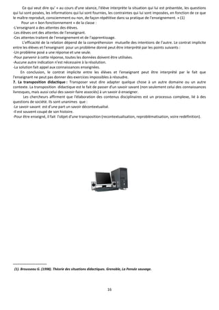 16
Ce qui veut dire qu' « au cours d'une séance, l'élève interprète la situation qui lui est présentée, les questions
qui lui sont posées, les informations qui lui sont fournies, les contraintes qui lui sont imposées, en fonction de ce que
le maître reproduit, consciemment ou non, de façon répétitive dans sa pratique de l'enseignement. » (1)
Pour un « bon fonctionnement » de la classe :
-L'enseignant a des attentes des élèves.
-Les élèves ont des attentes de l’enseignant.
-Ces attentes traitent de l'enseignement et de l'apprentissage.
L’efficacité de la relation dépend de la compréhension mutuelle des intentions de l’autre. Le contrat implicite
entre les élèves et l'enseignant pour un problème donné peut être interprété par les points suivants :
-Un problème posé a une réponse et une seule.
-Pour parvenir à cette réponse, toutes les données doivent être utilisées.
-Aucune autre indication n’est nécessaire à la résolution.
-La solution fait appel aux connaissances enseignées.
En conclusion, le contrat implicite entre les élèves et l'enseignant peut être interprété par le fait que
l'enseignant ne peut pas donner des exercices impossibles à résoudre.
7. La transposition didactique : Transposer veut dire adapter quelque chose à un autre domaine ou un autre
contexte. La transposition didactique est le fait de passer d'un savoir savant (non seulement celui des connaissances
livresques, mais aussi celui des savoir-faire associés) à un savoir à enseigner.
Les chercheurs affirment que l'élaboration des contenus disciplinaires est un processus complexe, lié à des
questions de société. Ils sont unanimes que :
-Le savoir savant est d'une part un savoir décontextualisé.
-Il est souvent coupé de son histoire.
-Pour être enseigné, il fait l'objet d'une transposition (recontextualisation, reproblématisation, voire redéfinition).
------------------------------
(1). Brousseau G. (1998). Théorie des situations didactiques. Grenoble, La Pensée sauvage.
 