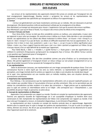 17
ERREURS ET REPRESENTATIONS
DES ELEVES
Les erreurs et les représentations des apprenants doivent être prises en compte par l’enseignant lors de
tout enseignement /apprentissage. Develay conclut « qu’ignorer les erreurs et les représentations des
apprenants, c’est gommer des spécificités qui resurgissent au détour d’un apprentissage. »
1. L’erreur
L’erreur est généralement une faute involontaire commise par un individu. Elle est nécessaire et permet
de progresser. Elle devient positive si elle est positivement utilisée par les enseignants et les élèves.
Pour Bachelard, se tromper est nécessaire pour réussir. L’expérience n’est que le souvenir des erreurs rectifiées.
Pour Montessori, quoi qu’on fasse à l’école, il y a toujours des erreurs (chez les élèves et les enseignants).
2. L’erreur n’est pas une faute
Pour Anna Zofia, l’erreur ne doit pas être considérée comme un malheur, une catastrophe, ni pour celui
qui apprend ni pour celui qui enseigne. On assimile erreur à bêtise ou à faute. Cette dernière a une connotation
morale. Les appréciations sur les cahiers des élèves traduisent la même chose : on trouve « mal » lorsqu’il y a
faute et « bien » lorsqu’il n’y a pas de faute. Les élèves en difficulté ressentent très mal ces appréciations. Or, un
exercice n’est ni bien ni mal, mais seulement « juste » ou « faux » ; ce qui n’a pas la même signification pour
l’élève. « Juste » ou « faux » jugent l’exercice alors que « mal » ou « bien » portent un jugement sur l’élève. Ce qui
n’est pas naturel, d’où un rejet définitif de la matière par l’apprenant.
Pour Stella Baruk, « idiot », « minable », « quelle horreur », « faute grave » sont des appréciations qui
reflètent le sentiment d’impuissance qu’éprouvent les enseignants face à l’erreur. Elle définit l’erreur comme
« une question que l’apprenant pose à l’enseignant ».
3. L’erreur est un indicateur
L’erreur est un indicateur. Elle doit être considérée comme une prise d’indices sur la connaissance des
élèves. Elle permet également à l’enseignant d’avoir un retour critique sur son propre enseignement et sur sa
façon de procéder (souvent l’erreur provient de l’enseignant lui-même).
4. Les représentations
Selon le dictionnaire Larousse, une représentation est une image conceptuelle de quelque chose. C’est une
connaissance fournie à notre esprit par nos sens ou notre mémoire. La représentation est également une
perception, une image mentale dont le contenu se rapporte à un objet, à une situation du monde dans lequel
vit le sujet. Une représentation est une manière dont un individu mobilise, dans une situation donnée, ses
connaissances antérieures.
5. Importance des représentations
Pour Delevay, « les connaissances que les représentations véhiculent, ont un pouvoir explicatif puissant, car
elles rendent peu sensible l’élève à l’accumulation d’erreurs qu’elles entraînent. Elles ne lui permettent pas de
réaliser les contradictions qu’elles recèlent ni la valeur des corrections ». Piaget précise que la représentation
pour le sujet est comme un intermédiaire entre lui et l’objet : elle correspond aux « interprétations », aux
possibilités de penser l’objet, la personne, la scène vécue.
6. Concept de représentation et didactique
Apprendre c’est comprendre son rapport au monde. Prendre en compte les représentations des apprenants
favorise une approche nouvelle de l’apprentissage car il est susceptible d’expliquer la manière dont nous
construisons le réel. Comprendre les représentations de l’élève c’est comprendre son rapport au monde. C’est
pour cela que l’enseignant a recours, en évaluation diagnostique, à une émission d’hypothèses.
La représentation est donc à prendre en compte de manière centrale dans un apprentissage. Apprendre
devient alors la capacité pour le sujet à changer de système de représentations. Il va par la suite se corriger lui-
même, éliminer ses erreurs. Ne dit-on pas qu’actuellement le rôle de l’enseignant est de déconstruire le savoir
chez l’apprenant avant de le construire.
 