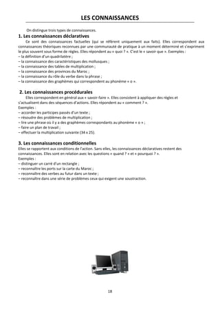 18
LES CONNAISSANCES
On distingue trois types de connaissances.
1. Les connaissances déclaratives
Ce sont des connaissances factuelles (qui se réfèrent uniquement aux faits). Elles correspondent aux
connaissances théoriques reconnues par une communauté de pratique à un moment déterminé et s’expriment
le plus souvent sous forme de règles. Elles répondent au « quoi ? ». C’est le « savoir que ». Exemples :
– la définition d’un quadrilatère ;
– la connaissance des caractéristiques des mollusques ;
– la connaissance des tables de multiplication ;
– la connaissance des provinces du Maroc ;
– la connaissance du rôle du verbe dans la phrase ;
– la connaissance des graphèmes qui correspondent au phonème « o ».
2. Les connaissances procédurales
Elles correspondent en général aux « savoir-faire ». Elles consistent à appliquer des règles et
s’actualisent dans des séquences d’actions. Elles répondent au « comment ? ».
Exemples :
– accorder les participes passés d’un texte ;
– résoudre des problèmes de multiplication ;
– lire une phrase où il y a des graphèmes correspondants au phonème « o » ;
– faire un plan de travail ;
– effectuer la multiplication suivante (34 x 25).
3. Les connaissances conditionnelles
Elles se rapportent aux conditions de l’action. Sans elles, les connaissances déclaratives restent des
connaissances. Elles sont en relation avec les questions « quand ? » et « pourquoi ? ».
Exemples :
– distinguer un carré d’un rectangle ;
– reconnaître les ports sur la carte du Maroc ;
– reconnaître des verbes au futur dans un texte ;
– reconnaître dans une série de problèmes ceux qui exigent une soustraction.
 