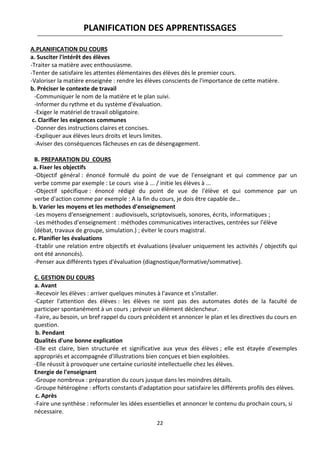 22
PLANIFICATION DES APPRENTISSAGES
A.PLANIFICATION DU COURS
a. Susciter l'intérêt des élèves
-Traiter sa matière avec enthousiasme.
-Tenter de satisfaire les attentes élémentaires des élèves dès le premier cours.
-Valoriser la matière enseignée : rendre les élèves conscients de l'importance de cette matière.
b. Préciser le contexte de travail
-Communiquer le nom de la matière et le plan suivi.
-Informer du rythme et du système d'évaluation.
-Exiger le matériel de travail obligatoire.
c. Clarifier les exigences communes
-Donner des instructions claires et concises.
-Expliquer aux élèves leurs droits et leurs limites.
-Aviser des conséquences fâcheuses en cas de désengagement.
B. PREPARATION DU COURS
a. Fixer les objectifs
-Objectif général : énoncé formulé du point de vue de l'enseignant et qui commence par un
verbe comme par exemple : Le cours vise à ... / initie les élèves à ...
-Objectif spécifique : énoncé rédigé du point de vue de l'élève et qui commence par un
verbe d'action comme par exemple : A la fin du cours, je dois être capable de…
b. Varier les moyens et les methodes d'enseignement
-Les moyens d'enseignement : audiovisuels, scriptovisuels, sonores, écrits, informatiques ;
-Les méthodes d'enseignement : méthodes communicatives interactives, centrées sur l'élève
(débat, travaux de groupe, simulation.) ; éviter le cours magistral.
c. Planifier les évaluations
-Etablir une relation entre objectifs et évaluations (évaluer uniquement les activités / objectifs qui
ont été annoncés).
-Penser aux différents types d'évaluation (diagnostique/formative/sommative).
C. GESTION DU COURS
a. Avant
-Recevoir les élèves : arriver quelques minutes à l'avance et s'installer.
-Capter l'attention des élèves : les élèves ne sont pas des automates dotés de la faculté de
participer spontanément à un cours ; prévoir un élément déclencheur.
-Faire, au besoin, un bref rappel du cours précédent et annoncer le plan et les directives du cours en
question.
b. Pendant
Qualités d'une bonne explication
-Elle est claire, bien structurée et significative aux yeux des élèves ; elle est étayée d'exemples
appropriés et accompagnée d'illustrations bien conçues et bien exploitées.
-Elle réussit à provoquer une certaine curiosité intellectuelle chez les élèves.
Energie de l'enseignant
-Groupe nombreux : préparation du cours jusque dans les moindres détails.
-Groupe hétérogène : efforts constants d'adaptation pour satisfaire les différents profils des élèves.
c. Après
-Faire une synthèse : reformuler les idées essentielles et annoncer le contenu du prochain cours, si
nécessaire.
 