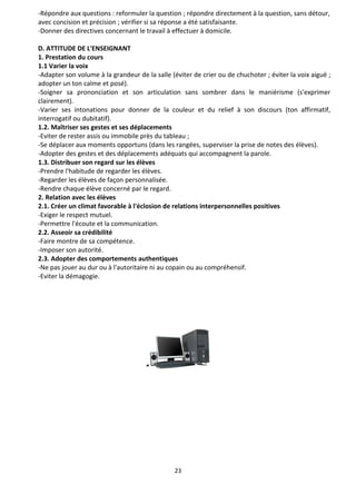 23
-Répondre aux questions : reformuler la question ; répondre directement à la question, sans détour,
avec concision et précision ; vérifier si sa réponse a été satisfaisante.
-Donner des directives concernant le travail à effectuer à domicile.
D. ATTITUDE DE L'ENSEIGNANT
1. Prestation du cours
1.1 Varier la voix
-Adapter son volume à la grandeur de la salle (éviter de crier ou de chuchoter ; éviter la voix aiguë ;
adopter un ton calme et posé).
-Soigner sa prononciation et son articulation sans sombrer dans le maniérisme (s'exprimer
clairement).
-Varier ses intonations pour donner de la couleur et du relief à son discours (ton affirmatif,
interrogatif ou dubitatif).
1.2. Maîtriser ses gestes et ses déplacements
-Eviter de rester assis ou immobile près du tableau ;
-Se déplacer aux moments opportuns (dans les rangées, superviser la prise de notes des élèves).
-Adopter des gestes et des déplacements adéquats qui accompagnent la parole.
1.3. Distribuer son regard sur les élèves
-Prendre l'habitude de regarder les élèves.
-Regarder les élèves de façon personnalisée.
-Rendre chaque élève concerné par le regard.
2. Relation avec les élèves
2.1. Créer un climat favorable à l'éclosion de relations interpersonnelles positives
-Exiger le respect mutuel.
-Permettre l'écoute et la communication.
2.2. Asseoir sa crédibilité
-Faire montre de sa compétence.
-Imposer son autorité.
2.3. Adopter des comportements authentiques
-Ne pas jouer au dur ou à l'autoritaire ni au copain ou au compréhensif.
-Eviter la démagogie.
*
 