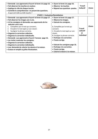 27
 Demande aux apprenants d’ouvrir le livret à la page 16.
 Fait observer les touches en couleur.
 Explique le rôle de chaque touche.
 Contrôle la compréhension en posant des questions.
A quoi sert telle ou telle touche ?
 Ouvre le livret à la page 16.
 Observe les touches
 Répond aux questions posées.
Travail
Collectif 15min
ETAPE 5 : Evaluation/Remédiation
 Demande aux apprenants d’ouvrir le livret à la page 17.
 Fait observer les images une à une.
 Lit les consignes et demandes aux apprenants de les
exécuter une à une.
1. Compléter par le mot qui convient ;
2. Encadrer le mot tapé sur son clavier.
3. Souligner la phrase correcte.
 Organise la correction collective.
 Organise la correction individuelle.
 Demande aux apprenants d’ouvrir l’annexe page 16.
 Les invite à exécuter les consignes.
 Organise la correction collective.
 Organise la correction individuelle.
 Leur demande de colorier les dessins à la maison.
 Evalue et remplit sa grille d’évaluation.
 Ouvre le livret à la page 17.
 Observe les images.
 Exécute les consignes.
1. Complète par le mot qui
convient.
2. Encadre le mot tapé sur son
clavier.
3. Souligne la phrase correcte.
 Participe à la correction.
 S’auto-corrige.
 Exécute les consignes page 16.
 Participe à la correction.
 S’auto-corrige.
 Colorie le dessin à la maison.
Travail
collectif
et
individuel
25min
 