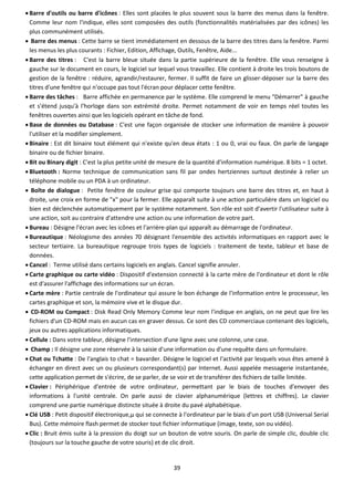 39
 Barre d'outils ou barre d'icônes : Elles sont placées le plus souvent sous la barre des menus dans la fenêtre.
Comme leur nom l'indique, elles sont composées des outils (fonctionnalités matérialisées par des icônes) les
plus communément utilisés.
 Barre des menus : Cette barre se tient immédiatement en dessous de la barre des titres dans la fenêtre. Parmi
les menus les plus courants : Fichier, Edition, Affichage, Outils, Fenêtre, Aide...
 Barre des titres : C'est la barre bleue située dans la partie supérieure de la fenêtre. Elle vous renseigne à
gauche sur le document en cours, le logiciel sur lequel vous travaillez. Elle contient à droite les trois boutons de
gestion de la fenêtre : réduire, agrandir/restaurer, fermer. Il suffit de faire un glisser-déposer sur la barre des
titres d'une fenêtre qui n'occupe pas tout l'écran pour déplacer cette fenêtre.
 Barre des tâches : Barre affichée en permanence par le système. Elle comprend le menu "Démarrer" à gauche
et s'étend jusqu'à l'horloge dans son extrémité droite. Permet notamment de voir en temps réel toutes les
fenêtres ouvertes ainsi que les logiciels opérant en tâche de fond.
 Base de données ou Database : C'est une façon organisée de stocker une information de manière à pouvoir
l'utiliser et la modifier simplement.
 Binaire : Est dit binaire tout élément qui n'existe qu'en deux états : 1 ou 0, vrai ou faux. On parle de langage
binaire ou de fichier binaire.
 Bit ou Binary digit : C'est la plus petite unité de mesure de la quantité d'information numérique. 8 bits = 1 octet.
 Bluetooth : Norme technique de communication sans fil par ondes hertziennes surtout destinée à relier un
téléphone mobile ou un PDA à un ordinateur.
 Boîte de dialogue : Petite fenêtre de couleur grise qui comporte toujours une barre des titres et, en haut à
droite, une croix en forme de "x" pour la fermer. Elle apparaît suite à une action particulière dans un logiciel ou
bien est déclenchée automatiquement par le système notamment. Son rôle est soit d'avertir l'utilisateur suite à
une action, soit au contraire d'attendre une action ou une information de votre part.
 Bureau : Désigne l'écran avec les icônes et l'arrière-plan qui apparaît au démarrage de l'ordinateur.
 Bureautique : Néologisme des années 70 désignant l'ensemble des activités informatiques en rapport avec le
secteur tertiaire. La bureautique regroupe trois types de logiciels : traitement de texte, tableur et base de
données.
 Cancel : Terme utilisé dans certains logiciels en anglais. Cancel signifie annuler.
 Carte graphique ou carte vidéo : Dispositif d'extension connecté à la carte mère de l'ordinateur et dont le rôle
est d'assurer l'affichage des informations sur un écran.
 Carte mère : Partie centrale de l'ordinateur qui assure le bon échange de l'information entre le processeur, les
cartes graphique et son, la mémoire vive et le disque dur.
 CD-ROM ou Compact : Disk Read Only Memory Comme leur nom l'indique en anglais, on ne peut que lire les
fichiers d'un CD-ROM mais en aucun cas en graver dessus. Ce sont des CD commerciaux contenant des logiciels,
jeux ou autres applications informatiques.
 Cellule : Dans votre tableur, désigne l'intersection d'une ligne avec une colonne, une case.
 Champ : Il désigne une zone réservée à la saisie d'une information ou d'une requête dans un formulaire.
 Chat ou Tchatte : De l'anglais to chat = bavarder. Désigne le logiciel et l'activité par lesquels vous êtes amené à
échanger en direct avec un ou plusieurs correspondant(s) par Internet. Aussi appelée messagerie instantanée,
cette application permet de s'écrire, de se parler, de se voir et de transférer des fichiers de taille limitée.
 Clavier : Périphérique d'entrée de votre ordinateur, permettant par le biais de touches d'envoyer des
informations à l'unité centrale. On parle aussi de clavier alphanumérique (lettres et chiffres). Le clavier
comprend une partie numérique distincte située à droite du pavé alphabétique.
 Clé USB : Petit dispositif électronique,µ qui se connecte à l'ordinateur par le biais d'un port USB (Universal Serial
Bus). Cette mémoire flash permet de stocker tout fichier informatique (image, texte, son ou vidéo).
 Clic : Bruit émis suite à la pression du doigt sur un bouton de votre souris. On parle de simple clic, double clic
(toujours sur la touche gauche de votre souris) et de clic droit.
 