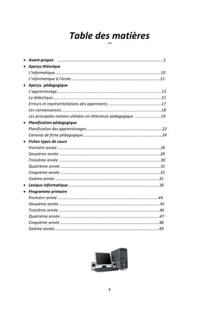 4
Table des matières
°°°
 Avant-propos …………………………………………………………………………………………..5
 Aperçu théorique
L’informatique…………………………………………………………………………………………..10
L’informatique à l’école…………………………………………………………………………….15
 Aperçu pédagogique
L’apprentissage………………………………………………………………………………………….13
La didactique……………………………………………………………………………………………..15
Erreurs et représentatations des apprenants …………………………………………….17
Les connaissances………………………………………………………………………………………18
Les principales notions utilisées en littérature pédagogique ……………………..19
 Planification pédagogique
Planification des apprentissages…………………………………………………………………22
Canevas de fiche pédagogique……………………………………………………………………24
 Fiches types de cours
Première année ………………………………………………………………………………………..26
Deuxième année …………………………………………………………………………………..….28
Troisième année …………………………………………………………………………………….…30
Quatrième année ……………………………………………………………………………………..31
Cinquième année ……………………………………………………………………………………..33
Sixième année …………………………………………………………………………………………35
 Lexique informatique…………………………………………………………………..………….36
 Programme primaire
Première année ………………………………………………………………………………………44
Deuxième année ………………………………………………………………………………………45
Troisième année ………………………………………………………………………………………46
Quatrième année …………………………………………………………………………………….47
Cinquième année …………………………………………………………………………………….48
Sixième année……………………………………………………………………………….…………49
 