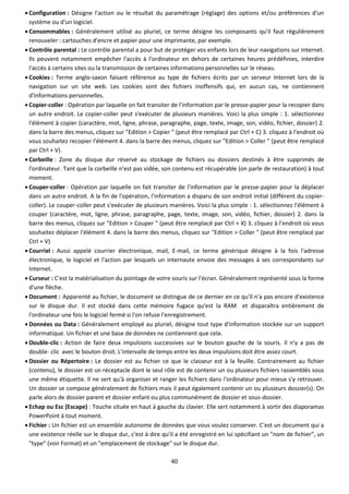40
 Configuration : Désigne l'action ou le résultat du paramétrage (réglage) des options et/ou préférences d'un
système ou d'un logiciel.
 Consommables : Généralement utilisé au pluriel, ce terme désigne les composants qu'il faut régulièrement
renouveler : cartouches d'encre et papier pour une imprimante, par exemple.
 Contrôle parental : Le contrôle parental a pour but de protéger vos enfants lors de leur navigations sur Internet.
Ils peuvent notamment empêcher l'accès à l'ordinateur en dehors de certaines heures prédéfinies, interdire
l'accès à certains sites ou la transmission de certaines informations personnelles sur le réseau.
 Cookies : Terme anglo-saxon faisant référence au type de fichiers écrits par un serveur Internet lors de la
navigation sur un site web. Les cookies sont des fichiers inoffensifs qui, en aucun cas, ne contiennent
d'informations personnelles.
 Copier-coller : Opération par laquelle on fait transiter de l'information par le presse-papier pour la recopier dans
un autre endroit. Le copier-coller peut s'exécuter de plusieurs manières. Voici la plus simple : 1. sélectionnez
l'élément à copier (caractère, mot, ligne, phrase, paragraphe, page, texte, image, son, vidéo, fichier, dossier) 2.
dans la barre des menus, cliquez sur "Edition > Copier " (peut être remplacé par Ctrl + C) 3. cliquez à l'endroit où
vous souhaitez recopier l'élément 4. dans la barre des menus, cliquez sur "Edition > Coller " (peut être remplacé
par Ctrl + V).
 Corbeille : Zone du disque dur réservé au stockage de fichiers ou dossiers destinés à être supprimés de
l'ordinateur. Tant que la corbeille n'est pas vidée, son contenu est récupérable (on parle de restauration) à tout
moment.
 Couper-coller : Opération par laquelle on fait transiter de l'information par le presse-papier pour la déplacer
dans un autre endroit. A la fin de l'opération, l'information a disparu de son endroit initial (différent du copier-
coller). Le couper-coller peut s'exécuter de plusieurs manières. Voici la plus simple : 1. sélectionnez l'élément à
couper (caractère, mot, ligne, phrase, paragraphe, page, texte, image, son, vidéo, fichier, dossier) 2. dans la
barre des menus, cliquez sur "Edition > Couper " (peut être remplacé par Ctrl + X) 3. cliquez à l'endroit où vous
souhaitez déplacer l'élément 4. dans la barre des menus, cliquez sur "Edition > Coller " (peut être remplacé par
Ctrl + V)
 Courriel : Aussi appelé courrier électronique, mail, E-mail, ce terme générique désigne à la fois l'adresse
électronique, le logiciel et l'action par lesquels un internaute envoie des messages à ses correspondants sur
Internet.
 Curseur : C'est la matérialisation du pointage de votre souris sur l'écran. Généralement représenté sous la forme
d'une flèche.
 Document : Apparenté au fichier, le document se distingue de ce dernier en ce qu'il n'a pas encore d'existence
sur le disque dur. Il est stocké dans cette mémoire fugace qu'est la RAM et disparaîtra entièrement de
l'ordinateur une fois le logiciel fermé si l'on refuse l'enregistrement.
 Données ou Data : Généralement employé au pluriel, désigne tout type d'information stockée sur un support
informatique. Un fichier et une base de données ne contiennent que cela.
 Double-clic : Action de faire deux impulsions successives sur le bouton gauche de la souris. Il n'y a pas de
double- clic avec le bouton droit. L'intervalle de temps entre les deux impulsions doit être assez court.
 Dossier ou Répertoire : Le dossier est au fichier ce que le classeur est à la feuille. Contrairement au fichier
(contenu), le dossier est un réceptacle dont le seul rôle est de contenir un ou plusieurs fichiers rassemblés sous
une même étiquette. Il ne sert qu'à organiser et ranger les fichiers dans l'ordinateur pour mieux s'y retrouver.
Un dossier se compose généralement de fichiers mais il peut également contenir un ou plusieurs dossier(s). On
parle alors de dossier parent et dossier enfant ou plus communément de dossier et sous-dossier.
 Echap ou Esc (Escape) : Touche située en haut à gauche du clavier. Elle sert notamment à sortir des diaporamas
PowerPoint à tout moment.
 Fichier : Un fichier est un ensemble autonome de données que vous voulez conserver. C'est un document qui a
une existence réelle sur le disque dur, c'est à dire qu'il a été enregistré en lui spécifiant un "nom de fichier", un
"type" (voir Format) et un "emplacement de stockage" sur le disque dur.
 