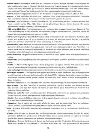 41
 Fond d'écran : C'est l'image d'arrière-plan qui s'affiche sur le bureau de votre ordinateur. Sous Windows, on
peut modifier cette image en faisant un clic droit sur une zone vierge du bureau. Un menu contextuel s'ouvre,
cliquez sur le menu "Propriétés" qui vous ouvre la fenêtre "Propriétés de Affichage". Dans cette fenêtre rendez-
vous sur l'onglet "Bureau" ou vous trouvez les fonctions nécessaires pour changer votre fond d'écran.
 Graver : Action d'enregistrer des fichiers ou des dossiers sur un support optique tel qu'un CD ou un DVD.
 Hacker : To hack signifie faire effraction dans ... Le hacker est un pirate informatique qui cherche à s'introduire
dans un système dans le but de nuire ou de bénéficier de la reconnaissance de ses pairs.
 Hardware : Avec le software, il compose un ordinateur. C'est la partie matérielle dont l'essentiel se trouve dans
l'unité centrale (cartes, CPU, HDD, RAM...) et les périphériques (souris, clavier, écran...). On oppose
généralement hardware (matériel) à software (logiciel).
 HDD ou Hard Disk Drive: C'est le disque dur de votre ordinateur dont la capacité s'exprime en Giga octets. C'est
l'unité de stockage des fichiers et dossiers (enregistrement) intégrée à votre ordinateur. Cependant, il existe des
disques durs externes généralement branchés en USB.
 Icône : Symbole graphique de petite taille explicitant ce qu'il représente. On parle de l'icône d'un fichier, d'un
dossier ou d'un logiciel. Un clic ou un double-clic de la souris sur une icône permet d'activer ce à quoi elle
correspond. On trouve notamment des icônes sur le bureau de l'ordinateur.
 Identifiant ou Login : Ensemble de caractères composé de lettre(s) et/ou de chiffre(s) servant à vous identifier
au moment de la consultation d'une page à accès réservé. Il vous est alors demandé de saisir l'identifiant et le
mot de passe dans les champs correspondants. La possession du couple identifiant/mot de passe présuppose
l'inscription au préalable auprès du service que vous souhaitez consulter.
 Image numérique : Image constituée de millions ou milliards de points appelés pixels, chaque pixel indiquant sa
couleur.
 Imprimante : C'est un périphérique de sortie permettant de récupérer le contenu d'un fichier sur une feuille de
papier.
 Justifié : Se dit d'un texte aligné à la fois à droite et à gauche. Les espaces entre les mots sont plus ou moins
étirés de manière à ce que le texte soit à chaque ligne contre la marge des deux côtés de la page.
 Logo ou logotype : Symbole graphique représentant une société, une association, une organisation.
 Mise à jour ou update : Tout logiciel et tout système évolue avec le temps notamment pour vous proposer une
sécurité maximale ou de nouvelles fonctionnalités. Windows XP SP 2 est équipé d'un programme de mises à jour
automatique (Windows Update) qu'il est conseillé d'activer si vous voulez profiter au mieux de votre système et
de ses évolutions.
 Modem :. Petit boîtier ou carte intégrée à votre ordinateur indispensable pour établir une connexion Internet.
 Mot de passe : C'est avec l'identifiant, le deuxième ensemble de caractères que l'on vous demande de saisir
pour accéder à une page dont l'accès est réservé. Un bon mot de passe doit contenir un minimum de 6
caractères (lettres et chiffres).
 Moteur de recherche : C'est un outil qui s'est bien démocratisé avec Internet. En quelque sorte, c'est votre
porte d'entrée sur Internet, passage presque obligé pour trouver l'information.
 Mozilla : C'est le nom de l'éditeur notamment de deux logiciels libres très connus : le navigateur Internet Firefox
et le client de courrier électronique Thunderbird.
 Navigateur : C'est le logiciel qui vous sert à afficher les pages web que vous visitez. Parmi les navigateurs
connus, on citera Microsoft Internet Explorer, Mozilla Firefox, Konqueror, Opera, Safari...
 NTIC : Acronyme désignant les Nouvelles Technologies de l'Information et de la Communication dont l'Internet
fait partie.
 Onglet : Petit rectangle qui apparaît dans une fenêtre pour des raisons ergonomiques. En effet, les onglets
permettent d'afficher un grand nombre de fonctionnalités dans un espace restreint. Les onglets se situent en
général dans la partie supérieure d'une fenêtre ou d'une boîte de dialogue.
 Ordinateur : On parle d'ordinateur de bureau ou d'ordinateur portable. L'ordinateur de bureau se compose
d'une Unité Centrale ou UC (boîtier avec la carte mère, le processeur, les cartes graphique et son, les barrettes
 