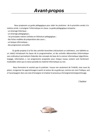 5
Avant-propos
Nous proposons ce guide pédagogique pour aider les praticiens de la première année à la
sixième année à enseigner l’informatique en classe. Le guide pédagogique comporte :
-un éclairage théorique ;
-un éclairage pédagogique ;
- les principales notions utilisées en littérature pédagogique ;
-des fiches modèles de préparations des cours ;
-un lexique informatique ;
-des progressions annuelles.
Ce guide propose à la fois des activités branchées (nécessitant un ordinateur, une tablette ou
un robot) introduisant les bases de la programmation, et des activités débranchées (informatique
sans ordinateur) permettant d’aborder des concepts de base de la science informatique (algorithme,
langage, information…). Les progressions proposées pour chaque niveau scolaire sont facilement
modulables selon que la classe possède du matériel informatique ou non.
Nous formulons le souhait que le praticien trouve non seulement de l’intérêt, mais aussi du
plaisir, à organiser les apprentissages à partir et autour de ce guide qui, comme son nom l’indique, sert
à l’accompagner dans son acte d’enseigner et à baliser le processus d’enseignement/apprentissage.
L’auteur
 