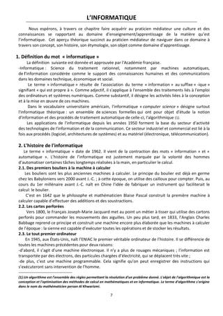 7
L’INFORMATIQUE
Nous espérons, à travers ce chapitre faire acquérir au praticien médiateur une culture et des
connaissances se rapportant au domaine d’enseignement/apprentissage de la matière qu’est
l’informatique. Cet aperçu théorique succinct au praticien médiateur de naviguer dans ce domaine à
travers son concept, son histoire, son étymologie, son objet comme domaine d’apprentissage.
1. Définition du mot « informatique »
La définition suivante est donnée et approuvée par l'Académie française.
-Informatique : Science du traitement rationnel, notamment par machines automatiques,
de l'information considérée comme le support des connaissances humaines et des communications
dans les domaines technique, économique et social.
Le terme « informatique » résulte de l'association du terme « information » au suffixe « -ique »
signifiant « qui est propre à ». Comme adjectif, il s'applique à l'ensemble des traitements liés à l'emploi
des ordinateurs et systèmes numériques. Comme substantif, il désigne les activités liées à la conception
et à la mise en œuvre de ces machines.
Dans le vocabulaire universitaire américain, l'informatique « computer science » désigne surtout
l'informatique théorique : un ensemble de sciences formelles qui ont pour objet d'étude la notion
d'information et des procédés de traitement automatique de celle-ci, l'algorithmique (1).
Les applications de l'informatique depuis les années 1950 forment la base du secteur d'activité
des technologies de l'information et de la communication. Ce secteur industriel et commercial est lié à la
fois aux procédés (logiciel, architectures de systèmes) et au matériel (électronique, télécommunication).
2. L'histoire de l'informatique
Le terme « informatique » date de 1962. Il vient de la contraction des mots « information » et «
automatique ». L’histoire de l’informatique est justement marquée par la volonté des hommes
d’automatiser certaines tâches longtemps réalisées à la main, en particulier le calcul.
2.1. Des premiers bouliers à la machine à calculer
Les bouliers sont les plus anciennes machines à calculer. Le principe du boulier est déjà en germe
chez les Babyloniens vers 2000 avant J.-C. ; à cette époque, on utilise des cailloux pour compter. Puis, au
cours du 1er millénaire avant J.-C. naît en Chine l’idée de fabriquer un instrument qui faciliterait le
calcul: le boulier.
C’est en 1642 que le philosophe et mathématicien Blaise Pascal construit la première machine à
calculer capable d’effectuer des additions et des soustractions.
2.2. Les cartes perforées
Vers 1800, le Français Joseph-Marie Jacquard met au point un métier à tisser qui utilise des cartons
perforés pour commander les mouvements des aiguilles. Un peu plus tard, en 1833, l’Anglais Charles
Babbage reprend ce principe et construit une machine encore plus élaborée que les machines à calculer
de l’époque : la sienne est capable d’exécuter toutes les opérations et de stocker les résultats.
2.3. Le tout premier ordinateur
En 1945, aux États-Unis, naît l’ENIAC le premier véritable ordinateur de l’histoire. Il se différencie de
toutes les machines précédentes pour deux raisons:
-d’abord, il s’agit d’une machine électronique. Il n’y a plus de rouages mécaniques ; l’information est
transportée par des électrons, des particules chargées d’électricité, qui se déplacent très vite ;
-de plus, c’est une machine programmable. Cela signifie qu’on peut enregistrer des instructions qui
s’exécuteront sans intervention de l’homme.
---------------------------------------
(1).Un algorithme est l'ensemble des règles permettant la résolution d'un problème donné. L'objet de l'algorithmique est la
conception et l'optimisation des méthodes de calcul en mathématiques et en informatique. Le terme d'algorithme s'origine
dans le nom du mathématicien persan Al Khwarizmi.
 