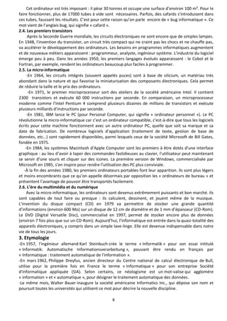 8
Cet ordinateur est très imposant : il pèse 30 tonnes et occupe une surface d’environ 100 m². Pour le
faire fonctionner, plus de 17000 tubes à vide sont nécessaires. Parfois, des cafards s’introduisent dans
ces tubes, faussant les résultats. C’est pour cette raison qu’on parle encore de « bug informatique ». Ce
mot vient de l’anglais bug, qui signifie « cafard ».
2.4. Les premiers transistors
Après la Seconde Guerre mondiale, les circuits électroniques ne sont encore que de simples lampes.
En 1948, l'invention du transistor, un circuit très compact qui ne craint pas les chocs et ne chauffe pas,
va accélérer le développement des ordinateurs. Les besoins en programmes informatiques augmentent
et de nouveaux métiers apparaissent : programmeur, analyste, ingénieur système. L'industrie du logiciel
émerge peu à peu. Dans les années 1950, les premiers langages évolués apparaissent : le Cobol et le
Fortran, par exemple, rendent les ordinateurs beaucoup plus faciles à programmer.
2.5. La micro-informatique
-En 1964, les circuits intégrés (souvent appelés puces) sont à base de silicium, un matériau très
abondant dans la nature et qui favorise la miniaturisation des composants électroniques. Cela permet
de réduire la taille et le prix des ordinateurs.
-En 1971, le premier microprocesseur sort des ateliers de la société américaine Intel. Il contient
2300 transistors et exécute 60 000 instructions par seconde. En comparaison, un microprocesseur
moderne comme l’Intel Pentium 4 comprend plusieurs dizaines de millions de transistors et exécute
plusieurs milliards d’instructions par seconde.
-En 1981, IBM lance le PC (pour Personal Computer, qui signifie « ordinateur personnel »). Le PC
révolutionne la micro-informatique car c’est un ordinateur compatible, c'est-à-dire que tous les logiciels
écrits pour cette machine fonctionnent avec un autre ordinateur PC, quelle que soit sa marque et sa
date de fabrication. De nombreux logiciels d’application (traitement de texte, gestion de base de
données, etc…) sont rapidement disponibles, parmi lesquels ceux de la société Microsoft de Bill Gates,
fondée en 1975.
-En 1984, les systèmes Macintosh d’Apple Computer sont les premiers à être dotés d’une interface
graphique : au lieu d’avoir à taper des commandes fastidieuses au clavier, l’utilisateur peut maintenant
se servir d’une souris et cliquer sur des icones. La première version de Windows, commercialisée par
Microsoft en 1985, s’en inspire pour rendre l’utilisation des PC plus conviviale.
-À la fin des années 1980, les premiers ordinateurs portables font leur apparition. Ils sont plus légers
et moins encombrants que ce qu’on appelle désormais par opposition les « ordinateurs de bureau » et
présentent l’avantage de pouvoir être transportés facilement.
2.6. L’ère du multimédia et du numérique
Avec la micro-informatique, les ordinateurs sont devenus extrêmement puissants et bon marché. Ils
sont capables de tout faire ou presque : ils calculent, dessinent, et jouent même de la musique.
L’invention du disque compact (CD) en 1979 va permettre de stocker une grande quantité
d’informations (environ 600 Mo) sur un disque de 12 cm de diamètre et de 1 mm d’épaisseur (CD-Rom).
Le DVD (Digital Versatile Disc), commercialisé en 1997, permet de stocker encore plus de données
(environ 7 fois plus que sur un CD-Rom). Aujourd’hui, l’informatique est entrée dans la quasi-totalité des
appareils électroniques, y compris dans un simple lave-linge. Elle est devenue indispensable dans notre
vie de tous les jours.
3. Etymologie
-En 1957, l'ingénieur allemand Karl Steinbuch crée le terme « Informatik » pour son essai intitulé
« Informatik: Automatische Informationsverarbeitung », pouvant être rendu en français par
« Informatique : traitement automatique de l'information ».
-En mars 1962, Philippe Dreyfus, ancien directeur du Centre national de calcul électronique de Bull,
utilise pour la première fois en France le terme « Informatique » pour son entreprise Société
d'informatique appliquée (SIA). Selon certains, ce néologisme est un mot-valise qui agglomère
« information » et « automatique », pour désigner le traitement automatique des données.
-Le même mois, Walter Bauer inaugure la société américaine Informatics Inc., qui dépose son nom et
poursuit toutes les universités qui utilisent ce mot pour décrire la nouvelle discipline.
 
