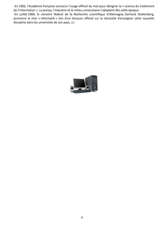 9
-En 1966, l'Académie française consacre l'usage officiel du mot pour désigner la « science du traitement
de l'information ». La presse, l'industrie et le milieu universitaire l'adoptent dès cette époque.
-En juillet 1968, le ministre fédéral de la Recherche scientifique d'Allemagne, Gerhard Stoltenberg,
prononce le mot « Informatik » lors d'un discours officiel sur la nécessité d'enseigner cette nouvelle
discipline dans les universités de son pays. (1)
 