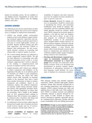 barriers for providing services. We are confident in
our findings because triangulation of results from
different data sources indicates that the findings
reinforce each other.
LESSONS LEARNED
The following are key lessons learned from our pilot
intervention in Nigeria that can be used to improve
access to implants in underserved communities.
1. CHEWs can provide quality contraceptive
implant services with adequate support includ-
ing continual supportive supervision and reg-
ular refresher training. Continual supervision is
necessary to ensure high-quality services are
provided. Regular feedback during and after
each supervisory visit motivates CHEWs to
improve their performance. We also recom-
mend refresher training on counseling and
clinical skills to improve quality of services.
2. The 2-week training duration was adequate to
ensure competently trained CHEWs. We did
not find differences in knowledge and skills
between participants in the 2-week vs. 3-week
trainings, suggesting that 2 weeks is adequate
if the training is competency-based and
focused on implant insertion and removal.
3. Implant insertions with 5 clients were sufficient
to achieve competency and confidence. At the
beginning of the pilot, we set an arbitrary goal of
15 insertions per CHEW to gain competency.
Experience, however, has shown that when
trainees master skills repeatedly on anatomic
models in the classroom, they need a much
lower number of insertions on clients to achieve
competency and confidence. Based on our
experience, trainees who achieved competency
on anatomic models during classroom simula-
tion practice with appropriate procedure check-
lists also achieved competency on clients after
4–5 procedures. This is similar to the findings
from an IUD competency-based training in
Thailand where 70% of learners were judged to
be competent after 2 insertions with clients and
100% were competent after 6 insertions.22
4. A combination of interventions addressing the
demand and supply sides of implant provision
would increase uptake and use of services.
Future programs should make efforts to:
 Ensure availability of implants and
other supplies: Policies to ensure
availability of implants and other materials
necessary for implant insertion should be in
place to prevent stock-outs.
 Create demand: Demand for implant ser-
vices in communities should be created prior
to introducing the services, and community
mobilization work should be ongoing. Mis-
conceptions and fears regarding implants and
family planning overall are common. While
some CHEWs reported an increased uptake in
implants, a few did not insert any implants
because they had no clients. As part of the
pilot program, we conducted community
mobilization activities in all communities
where sampled CHEWs worked. However, we
did not promote implants exclusively; instead,
we promoted use of family planning methods,
including implants. A more focused and
intense effort toward demand creation that is
based on volunteerism and informed choice
could have yielded a higher uptake of implants
among women in the communities.
 Develop and disseminate targeted mes-
sages to community members using
information materials in a local lan-
guage: Key messages for community mobi-
lization activities need to be developed and
disseminated to promote implant uptake.
Distribution of information materials in a
local language would facilitate the accep-
tance of implants by community members.
CONCLUSION
With adequate training that included supportive
supervision, CHEWs provided high-quality implant
insertions. Despite their increased workload due to
new reporting requirements and administration of
implants, CHEWs enjoyed learning new skills and
applying them in their daily work. With training of
more CHEWs in implant insertion and additional
community outreach to generate demand for ser-
vices, uptake of LARC methods in Nigeria may
increase. Investing in supportive supervision and use
of a standards-based supervisory checklist will help
ensure sustainability of the task shifting intervention.
Acknowledgments: We express our sincere appreciation to Bauchi and
Sokoto states’ Ministry of Health and Primary Healthcare Development
Agencies for giving us permission to conduct this study. We would also like
to acknowledge the contributions of the States’ Family Planning
Coordinators, LGA Maternal and Child Health/Family Planning
Coordinators, and state master trainers, as well as service providers at the
various health facilities where this study was conducted for their
cooperation during the study. Our appreciation also goes to clients who
Most CHEWs
achieved
competency in
implant insertion
after 5 insertions
with client.
Global Health: Science and Practice 2015 | Volume 3 | Number 3 393
Task Shifting Contraceptive Implant Provision to CHEWs in Nigeria www.ghspjournal.org
 