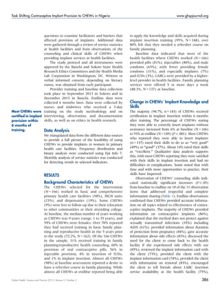 questions to examine facilitators and barriers that
affected provision of implants. Additional data
were gathered through a review of service statistics
at health facilities and from observations of the
counseling and clinical skills of CHEWs when
providing implant services at health facilities.
The study protocol and all instruments were
approved by the Bauchi and Sokoto State Health
Research Ethics Committees and the Health Media
Lab Corporation in Washington, DC. Written or
verbal informed consent, depending on literacy
status, was obtained from each participant.
Provider training and baseline data collection
took place in September 2013 in Sokoto and in
December 2013 in Bauchi. Endline data were
collected 6 months later. Data were collected by
nurses and midwives who received a 3-day
training on the study methodology and on
interviewing, observation, and documentation
skills, as well as on ethics in health research.
Data Analysis
We triangulated data from the different data sources
to provide a full picture of the feasibility of using
CHEWs to provide implants to women in primary
health care facilities. Frequency distribution and
binary analysis were conducted using Epi Info 7.
Monthly analysis of service statistics was conducted
for detecting trends in selected indicators.
RESULTS
Background Characteristics of CHEWs
The CHEWs selected for the intervention
(N = 166) worked in basic and comprehensive
primary health care facilities (58%), MCH units
(23%), and dispensaries (19%). Some CHEWs
(9%) were lost to follow-up due to their relocation
to other communities or their attending college.
At baseline, the median number of years working
as CHEWs was 9 years (range, 1 to 35 years), and
59% of CHEWs were females. Over 70% reported
they had received training in basic family plan-
ning and reproductive health in the 5 years prior
to the study (72.2%, N = 162). Of the 166 CHEWs
in the sample, 31% received training in family
planning/reproductive health counseling, 60% in
provision of oral contraceptive pills, 56% in
injectable provision, 4% in insertion of IUDs,
and 1% in implant insertion. Almost all CHEWs
(98%) at baseline assessment reported a desire to
have a refresher course in family planning. While
almost all CHEWs at endline reported being able
to apply the knowledge and skills acquired during
implant insertion training (95%, N = 148), over
80% felt that they needed a refresher course on
family planning.
Baseline data indicated that most of the
health facilities where CHEWs worked (N = 166)
provided pills (81%), injectables (80%), and male
condoms (65%), with fewer providing female
condoms (31%), and especially implants (7%)
and IUDs (3%). LARCs were provided by a higher-
level provider in health facilities. Family planning
services were offered 5 or more days a week
(88.3%, N = 137) at baseline.
Change in CHEWs’ Implant Knowledge and
Skills
The majority (94.7%, n=143) of CHEWs received
certification in implant insertion within 6 months
after training. The percentage of CHEWs stating
they were able to correctly insert implants without
assistance increased from 6% at baseline (N=166)
to 93% at endline (N=149) (Po.001). Most CHEWs
who reported they were able to insert implants
(n=137) rated their skills to do so as ‘‘very good’’
(49%) or ‘‘good’’ (37%). About 14% rated their skills
as ‘‘excellent.’’ Qualitative data analysis supports
this, with most CHEWs reporting they were satisfied
with their skills in implant insertion and had no
difficulties or complications. Some noted that with
time and with more opportunities to practice, their
skills have improved.
Observation of CHEWs’ counseling skills indi-
cated statistically significant increases (Po.05)
from baseline to endline on 10 of the 11 observation
items that addressed respectful and complete
information sharing (Table 1). Endline observations
confirmed that CHEWs provided accurate informa-
tion on all topics related to effectiveness of contra-
ceptive implants. The majority of CHEWs provided
information on contraceptive implants (86%),
explained that the method does not protect against
sexually transmitted infections (STIs) including
AIDS (61%), provided information about duration
of protection from pregnancy (84%), gave accurate
information about side effects (83%), discussed the
need for the client to come back to the health
facility if she experienced side effects with use
(85%), reviewed the implant information card with
the client (73%), provided the client with the
implant information card (74%), provided the client
with information on removal (83%), encouraged
the client to tell friends about LARC insertion
service availability at the health facility (75%),
Most CHEWs were
certiﬁed in implant
provision within
6 months of
training.
Global Health: Science and Practice 2015 | Volume 3 | Number 3 386
Task Shifting Contraceptive Implant Provision to CHEWs in Nigeria www.ghspjournal.org
 
