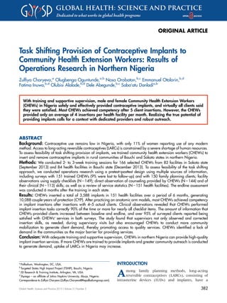 ORIGINAL ARTICLE
Task Shifting Provision of Contraceptive Implants to
Community Health Extension Workers: Results of
Operations Research in Northern Nigeria
Zulﬁya Charyeva,a
Olugbenga Oguntunde,a,b
Nosa Orobaton,b,c
Emmanuel Otolorin,b,d
Fatima Inuwa,b,d
Olubisi Alalade,b,d
Dele Abegunde,b,c
Saba’atu Danladia,b
With training and supportive supervision, male and female Community Health Extension Workers
(CHEWs) in Nigeria safely and effectively provided contraceptive implants, and virtually all clients said
they were satisfied. Most CHEWs achieved competency after 5 client insertions. However, the CHEWs
provided only an average of 4 insertions per health facility per month. Realizing the true potential of
providing implants calls for a context with dedicated providers and robust outreach.
ABSTRACT
Background: Contraceptive use remains low in Nigeria, with only 11% of women reporting use of any modern
method. Access to long-acting reversible contraceptives (LARCs) is constrained by a severe shortage of human resources.
To assess feasibility of task shifting provision of implants, we trained community health extension workers (CHEWs) to
insert and remove contraceptive implants in rural communities of Bauchi and Sokoto states in northern Nigeria.
Methods: We conducted 2- to 3-week training sessions for 166 selected CHEWs from 82 facilities in Sokoto state
(September 2013) and 84 health facilities in Bauchi state (December 2013). To assess feasibility of the task shifting
approach, we conducted operations research using a pretest–posttest design using multiple sources of information,
including surveys with 151 trained CHEWs (9% were lost to follow-up) and with 150 family planning clients; facility
observations using supply checklists (N = 149); direct observation of counseling provided by CHEWs (N = 144) and of
their clinical (N = 113) skills; as well as a review of service statistics (N = 151 health facilities). The endline assessment
was conducted 6 months after the training in each state.
Results: CHEWs inserted a total of 3,588 implants in 151 health facilities over a period of 6 months, generating
10,088 couple-years of protection (CYP). After practicing on anatomic arm models, most CHEWs achieved competency
in implant insertions after insertions with 4–5 actual clients. Clinical observations revealed that CHEWs performed
implant insertion tasks correctly 90% of the time or more for nearly all checklist items. The amount of information that
CHEWs provided clients increased between baseline and endline, and over 95% of surveyed clients reported being
satisﬁed with CHEWs’ services in both surveys. The study found that supervisors not only observed and corrected
insertion skills, as needed, during supervisory visits but also encouraged CHEWs to conduct more community
mobilization to generate client demand, thereby promoting access to quality services. CHEWs identiﬁed a lack of
demand in the communities as the major barrier for providing services.
Conclusion: With adequate training and supportive supervision, CHEWs in northern Nigeria can provide high-quality
implant insertion services. If more CHEWs are trained to provide implants and greater community outreach is conducted
to generate demand, uptake of LARCs in Nigeria may increase.
INTRODUCTION
Among family planning methods, long-acting
reversible contraceptives (LARCs), consisting of
intrauterine devices (IUDs) and implants, have a
a
Palladium, Washington, DC, USA.
b
Targeted States High Impact Project (TSHIP), Bauchi, Nigeria.
c
JSI Research & Training Institute, Arlington, VA, USA.
d
Jhpiego – an afﬁliate of Johns Hopkins University, Abuja, Nigeria.
Correspondence to Zulﬁya Charyeva (Zulﬁya.Charyeva@thepalladiumgroup.com).
Global Health: Science and Practice 2015 | Volume 3 | Number 3 382
 
