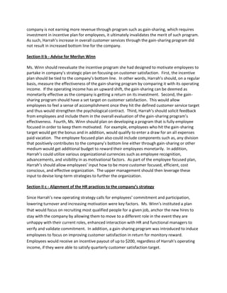 company is not earning more revenue through program such as gain-sharing, which requires
investment in incentive plan for employees, it ultimately invalidates the merit of such program.
As such, Harrah’s increase in overall customer services through the gain-sharing program did
not result in increased bottom line for the company.

Section II b - Advise for Merilyn Winn

Ms. Winn should reevaluate the incentive program she had designed to motivate employees to
partake in company’s strategic plan on focusing on customer satisfaction. First, the incentive
plan should be tied to the company’s bottom line. In other words, Harrah’s should, on a regular
basis, measure the effectiveness of the gain-sharing program by comparing it with its operating
income. If the operating income has an upward shift, the gain-sharing can be deemed as
monetarily effective as the company is getting a return on its investment. Second, the gain-
sharing program should have a set target on customer satisfaction. This would allow
employees to feel a sense of accomplishment once they hit the defined customer service target
and thus would strengthen the psychological contract. Third, Harrah’s should solicit feedback
from employees and include them in the overall evaluation of the gain-sharing program’s
effectiveness. Fourth, Ms. Winn should plan on developing a program that is fully employee
focused in order to keep them motivated. For example, employees who hit the gain-sharing
target would get the bonus and in addition, would qualify to enter a draw for an all expenses
paid vacation. The employee focused plan also could include components such as, any division
that positively contributes to the company’s bottom line either through gain-sharing or other
medium would get additional budget to reward their employees monetarily. In addition,
Harrah’s could utilize various organizational currencies such as employee recognition,
advancements, and visibility in as motivational factors. As part of the employee focused plan,
Harrah’s should allow employees’ input how to be more customer focused, efficient, cost
conscious, and effective organization. The upper management should then leverage these
input to devise long-term strategies to further the organization.

Section II c - Alignment of the HR practices to the company’s strategy

Since Harrah’s new operating strategy calls for employees’ commitment and participation,
lowering turnover and increasing motivation were key factors. Ms. Winn’s instituted a plan
that would focus on recruiting most qualified people for a given job, anchor the new hires to
stay with the company by allowing them to move to a different role in the event they are
unhappy with their current roles, enhanced interaction with HR and functional managers to
verify and validate commitment. In addition, a gain-sharing program was introduced to induce
employees to focus on improving customer satisfaction in return for monitory reward.
Employees would receive an incentive payout of up to $200, regardless of Harrah’s operating
income, if they were able to satisfy quarterly customer satisfaction target.
 
