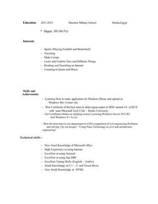 Education 2011-2012 Manshia Military School Benha,Egypt
* Degree: 395 (96.3%)
Interests
- Sports (Playing Football and Basketball)
- Traveling
- Make Camps
- Learn and Explore New and Different Things
- Reading and Searching on Internet
- Listening to Quran and Music
Skills and
Achievements
- Learning How to make application for Windows Phone and upload on
Windows Dev Center site .
- Won Certificate of the best team in delta region expert at MSP summit 14 at BUE
with team Microsoft Tech Club – Benha University.
- Get Certificate Online on studying course Licensing Windows Server 2012 R2
And Windows 8.1 To Go
- Won the best team in our department at CEIS competition (Civil engineering Problems
and solving ) by our project “ Using Nano Technology in civil and architecture
engineering”
Technical skills :
- Very Good Knowledge of Microsoft office.
- High Experience in using Internet
- Excellent at using Autocad
- Excellent at using Sap 2000
- Excellent Typing Skills (English – Arabic)
- Small Knowledge on C++ , C and Visual Basic
- Very Small Knowledge in HTML
 