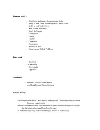 Personal skills :
- Good Public Relations & Communication Skills
- Ability to work Either Individually or as a part of Team
- Ability to work Under Stress
- Want to learn New Skills
- Ready for Training
- Self Learner
- Listener
- Flexible
- Cooperative
- Constructive
- Assertive in work
- Can solve any Difficult Problems
Team work :
- Organized
- Coordinator
- Open minded
- Supportive
Team Leader :
- Dynamic, Motivator, Team Builder
- confidence Booster, Outward Looking
Personal Profile :
- Good organization ability , working well under pressure , managing resources to meet
Customer requirements.
- Resourceful and trustworthy team member with good communications skills who also
has the initiative to work efficiently on his own.
- A problem solver, using analytical and logical abilities in fault finding.
 