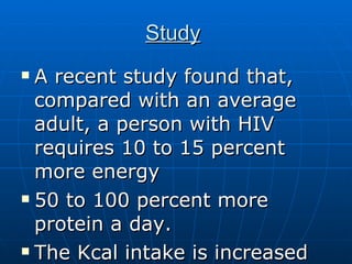 Study   A recent study found that, compared with an average adult, a person with HIV requires 10 to 15 percent more energy  50 to 100 percent more protein a day.  The Kcal intake is increased to 2500 