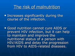 The risk of malnutrition   Increases significantly during the course of the infection. Good nutrition cannot cure AIDS or prevent HIV infection, but it can help to maintain and improve the nutritional status of a person with HIV/AIDS and delay the progression from HIV to AIDS-related diseases. 