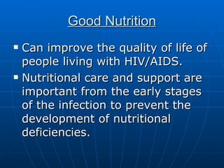 Good Nutrition Can improve the quality of life of people living with HIV/AIDS.  Nutritional care and support are important from the early stages of the infection to prevent the development of nutritional deficiencies.  