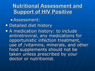 Nutritional Assessment and Support of HIV Positive     Assessment:  Detailed diet history  A medication history: to include antiretroviral, any medications for opportunistic infection treatment, use of /vitamins, minerals, and other food supplements should not be taken unless prescribed by your doctor or nutritionist. 