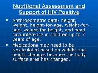 Nutritional Assessment and Support of HIV Positive Anthropometric data- height, weight, height-for-age, weight-for-age, weight-for-height, and head circumference in children up to 7 years of age. Medications may need to be recalculated based on weight and height changes because the body surface area has changed.  