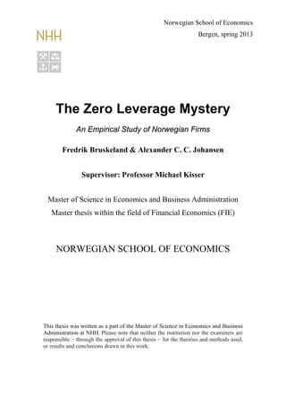 The Zero Leverage Mystery
An Empirical Study of Norwegian Firms
Fredrik Bruskeland & Alexander C. C. Johansen
Supervisor: Professor Michael Kisser
Master of Science in Economics and Business Administration
Master thesis within the field of Financial Economics (FIE)
NORWEGIAN SCHOOL OF ECONOMICS
This thesis was written as a part of the Master of Science in Economics and Business
Administration at NHH. Please note that neither the institution nor the examiners are
responsible − through the approval of this thesis − for the theories and methods used,
or results and conclusions drawn in this work.
Norwegian School of Economics
Bergen, spring 2013
 