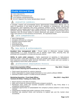 Page 1 of 2
92 21 324 2151771
khalidkhan12364@hotmail.com
www.linkedin.com/pk/khalid khan
HC-4/17 Adjacent City Center Bahadurabad, Karachi
A versatile, creative and accomplished Senior Administration Professional offering over 14
years of experience in the areas of admin & IT, operation & management, key account
management, team leadership with strong analytical, problem solving, decision-making and
Negotiation skills to global teams with in-depth experience and knowledge in content creation,
operation planning, optimization, data analysis & training. An excellent communication and a
negotiator with the proven ability to interact effectively with people of diverse nationalities
under work presure in time-sensitive environments. An inspirational leader.
 Admin Management
 Complete command our computer
 Excellent communication skills
 Internet surfing
 Social Networking
 Social Media Management
Excellent time management skills - Proven ability to effectively manage multiple
responsibilities in a busy environment and to identify urgent tasks, ensuring they are
prioritised and completed in a timely and accurate manner.
Ability to work under pressure - Highly experienced at operating in high-pressure
situations where I have been required to carry out complex tasks within a short timeframe. I
have experience processing highly technical information, and I remain calm and maintain a
high standard of work when under pressure.
Export Documentation Officer May 2014 - Present
Cargo Linkers Clearing and Forwarding Co., Karachi
 Check export documents for customs clearance
 Solely responsible for prepare Goods Declaration in one customs software WEBOC
 Generate CLIMAX number in CLIMAX accounts software
Marketing Executive / Front Desk Officer May 2012 – Aug 2013
Techania Al-Ahbar Trading LLC, Dubai, UAE
 Report directly to the CEO of company.
 Daily visit to client for introduct and promote company's products
 Maintained client profile and recorded competitor activities to stay firmly afloat in a
competitive market scenario
 Capitalized opportunities to build/establish the company's product presenct in slow moving
markets
 Independently handled high-profile customers of the company.
 Identified new potential clients and territories to expand sale and the market share
successfully
 