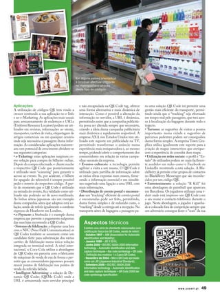 Em alguns países orientais já
                                                 é possível efectuar compras
                                                 no metropolitano através
                                                 deste tipo de códigos.




Aplicações                                         e não encapsulada na QR Code tag, oferece                ra uma solução QR Code irá permitir uma
A utilização de códigos QR tem vindo a             uma forma alternativa e mais dinâmica de                 gestão mais eficiente do transporte, permi-
crescer centrando a sua aplicação no e-Info        interacção. Como é possível a alteração da               tindo ainda que o “tracking” seja efectuado
e no e-Marketing. As aplicações mais usuais        informação no servidor, a URL é dinâmica,                em tempo-real pelo passageiro, que terá aces-
para armazenamento de endereços e URLs             permitindo assim que a campanha publicitá-               so à localização da bagagem durante todo o
(Uniform Resource Locators) podem ser uti-         ria possa ser alterada sempre que necessário,            trajecto.
lizados em revistas, informações ao utente,        criando a ideia duma campanha publicitária               • Turismo: as sugestões de visitas a pontos
transportes, cartões de visita, etiquetagem de     mais dinâmica e rapidamente reajustável. A               importantes numa cidade e sugestões de
artigos comerciais ou em qualquer cenário          empresa AXA nos Estados Unidos tem uti-                  percursos pedestres podem ser conseguidos
onde seja necessária a passagem duma infor-        lizado este suporte em publicidade na TV,                duma forma simples. A empresa Town Gra-
mação. As consideradas aplicações mainstre-        permitindo transformar o anúncio numa                    phics utiliza igualmente este suporte para a
am com potencial de crescimento dividem-se         experiência mais enriquecedora e, ao mesmo               criação de mapas interactivos que enrique-
nas seguintes categorias:                          tempo, podendo aferir o comportamento dos                cem a experiência de consulta dum mapa.
• e-Ticketing: estas aplicações surgiram co-       consumidores em relação às várias campa-                 • Utilização em redes sociais: o perfil e “Es-
mo solução para compra de bilhetes online.         nhas sazonais da empresa.                                tado” do utilizador podem ser mais facilmen-
Depois da compra efectuada o cliente recebe        • Eventos culturais: a tecnologia permite                te acedidos em redes como o Facebook ou
o respectivo QR Code que posteriormente            agilizar a visita a um museu. O QR Code é                LinkedIn recorrendo a esta solução. A Bla-
é utilizado num “scanning” para garantir o         utilizado para partilha de informação sobre              ckBerry já permite criar grupos de contactos
acesso ao evento. Se, por acidente, o bilhete      as várias obras expostas num museu, forne-               no BlackBerry Messenger que são reconhe-
for apagado do telemóvel é sempre possível         cendo a informação essencial e em simultâ-               cidos por um código QR.
pedir o reenvio do respectivo código. A par-       neo sugerindo uma ligação a uma URL com                  • Entretenimento: a solução “R Kill” foi
tir do momento que o QR Code é utilizado           mais informações.                                        uma abordagem de paintball que apareceu
na entrada do evento, fica validado como uti-      • Distribuição de correio postal e encomen-              em Barcelona. Os jogadores utilizam uma t-
lizado não podendo ser de novo reutilizado.        das: um “tracking” eficiente de correio postal           shirt onde está impresso um QR Code com
As linhas aéreas japonesas são um exemplo          e encomendas pode ser feito, permitindo,                 o seu nome e contacto telefónico durante o
duma companhia aérea que adoptou esta so-          duma forma simples e de reduzido custo, o                jogo. Nesta abordagem, o jogador é apanha-
lução, sendo de referir igualmente o comboio       “tracking” desde a entrega até a recepção. No            do e colocado fora de competição sempre que
expresso de Heathrow em Londres.                   transporte aéreo de bagagens a passagem pa-              um adversário consegue fazer o “scan” da sua
• e-Payment: a Starbucks é o exemplo duma
empresa que permite o pagamento nalgumas
das suas lojas recorrendo a QR Codes.                  Aspectos técnicos
• Sistemas de fidelização: a disputar uma luta         Existem uma série de standards relacionados com
com o NFC (Near Field Communication) os                codificação física dos QR Codes, sendo de referir:
QR Codes também se assumem como um                     - Outubro 1997 – AIM (Association for Automatic
candidato forte para substituição dos vários           Identification and Mobility);
cartões de fidelização numa única solução              - Janeiro 1999 – JIS X 0510;
integrada no terminal móvel. A nível inter-            - Junho 2000 – ISO/IEC 18004:2000 Information
                                                       technology – Automatic identification and data
nacional, a Coca-Cola utiliza a abordagem
                                                       capture techniques – Bar code symbology – QR code;
do QR Codes em parceria com o fabricante               - Definição dos modelos 1 e 2 para QR Codes;
de máquinas de venda de rua de forma a per-            - Novembro de 2004 – Micro QR Code aprovado
mitir que os consumidores japoneses possam             como um JIS (Japanese Industrial Standard);
reunir pontos de fidelização nos pontos de             - Setembro 2006 – ISO/IEC 18004:2006
venda da referida bebida.                              Information technology – Automatic identification
                                                       and data capture techniques – QR Code 2005 bar
• Intelligent Advertising: a solução de Dy-
                                                       code symbology specification
namic QR Codes (QRMe Code) onde a
URL é armazenada num servidor principal

                                                                                                                                     www.zoomit.pt    49
 