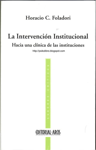Horacio C. Foladori


La Intervención Institucional
 Hacia una clínica de las instituciones
           http://psikolibro.blogspot.com




             (DITORIALARdS
 